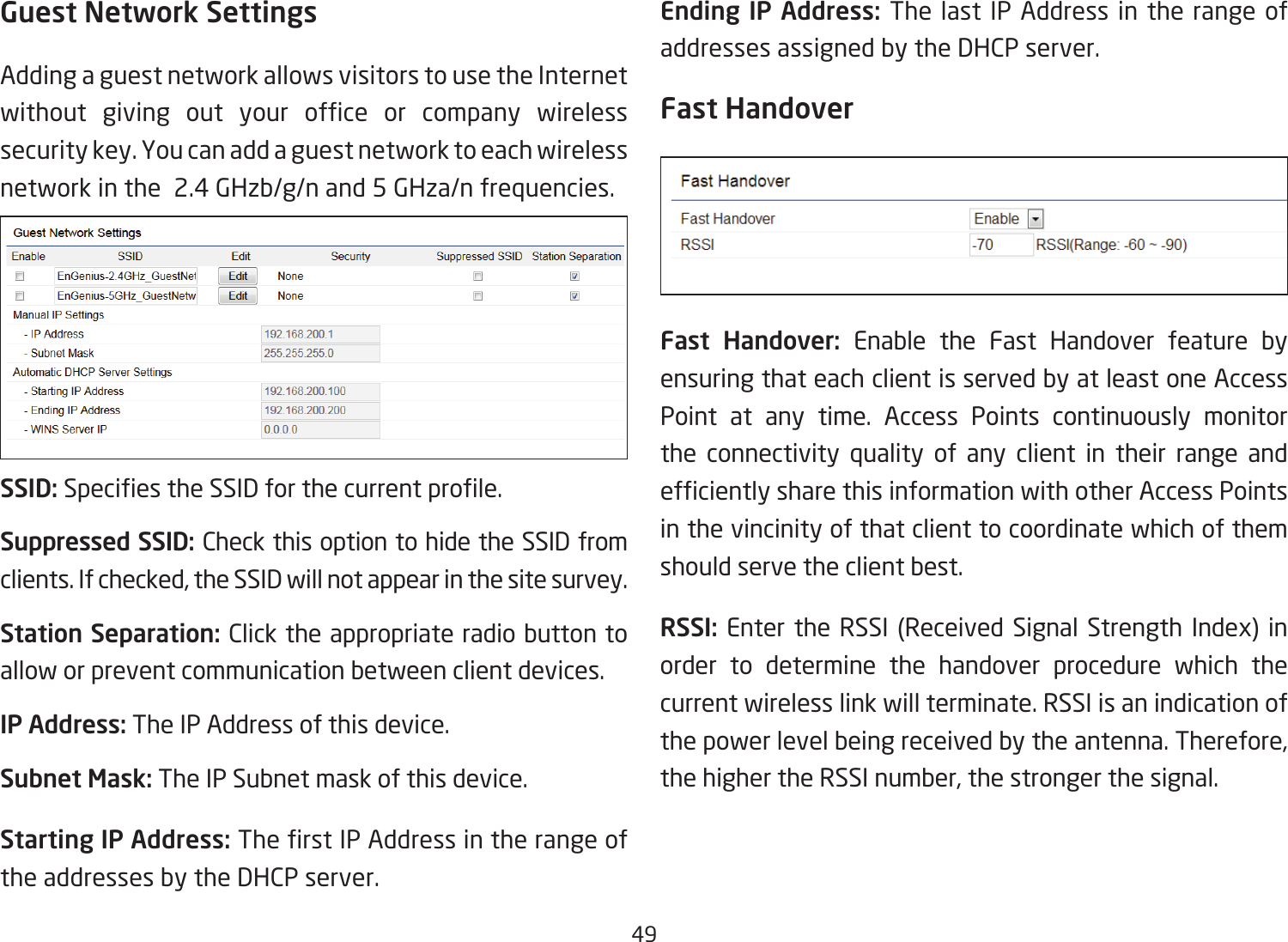 49Guest Network SettingsAdding a guest network allows visitors to use the Internet without giving out your ofce or company wirelesssecurity key. You can add a guest network to each wireless network in the  2.4 GHzb/g/n and 5 GHza/n frequencies.SSID:SpeciestheSSIDforthecurrentprole.Suppressed SSID: Check this option to hide the SSID from clients. If checked, the SSID will not appear in the site survey.Station Separation: Click the appropriate radio button to allow or prevent communication between client devices.IP Address: The IP Address of this device.Subnet Mask: The IP Subnet mask of this device.Starting IP Address: TherstIPAddressintherangeofthe addresses by the DHCP server. Ending IP Address: The last IP Address in the range of addresses assigned by the DHCP server.Fast HandoverFast Handover: Enable the Fast Handover feature by ensuring that each client is served by at least one Access Point at any time. Access Points continuously monitor the connectivity quality of any client in their range and efcientlysharethisinformationwithotherAccessPointsin the vincinity of that client to coordinate which of them should serve the client best. RSSI: Enter the RSSI (Received Signal Strength Index) in order to determine the handover procedure which the current wireless link will terminate. RSSI is an indication of the power level being received by the antenna. Therefore, the higher the RSSI number, the stronger the signal.