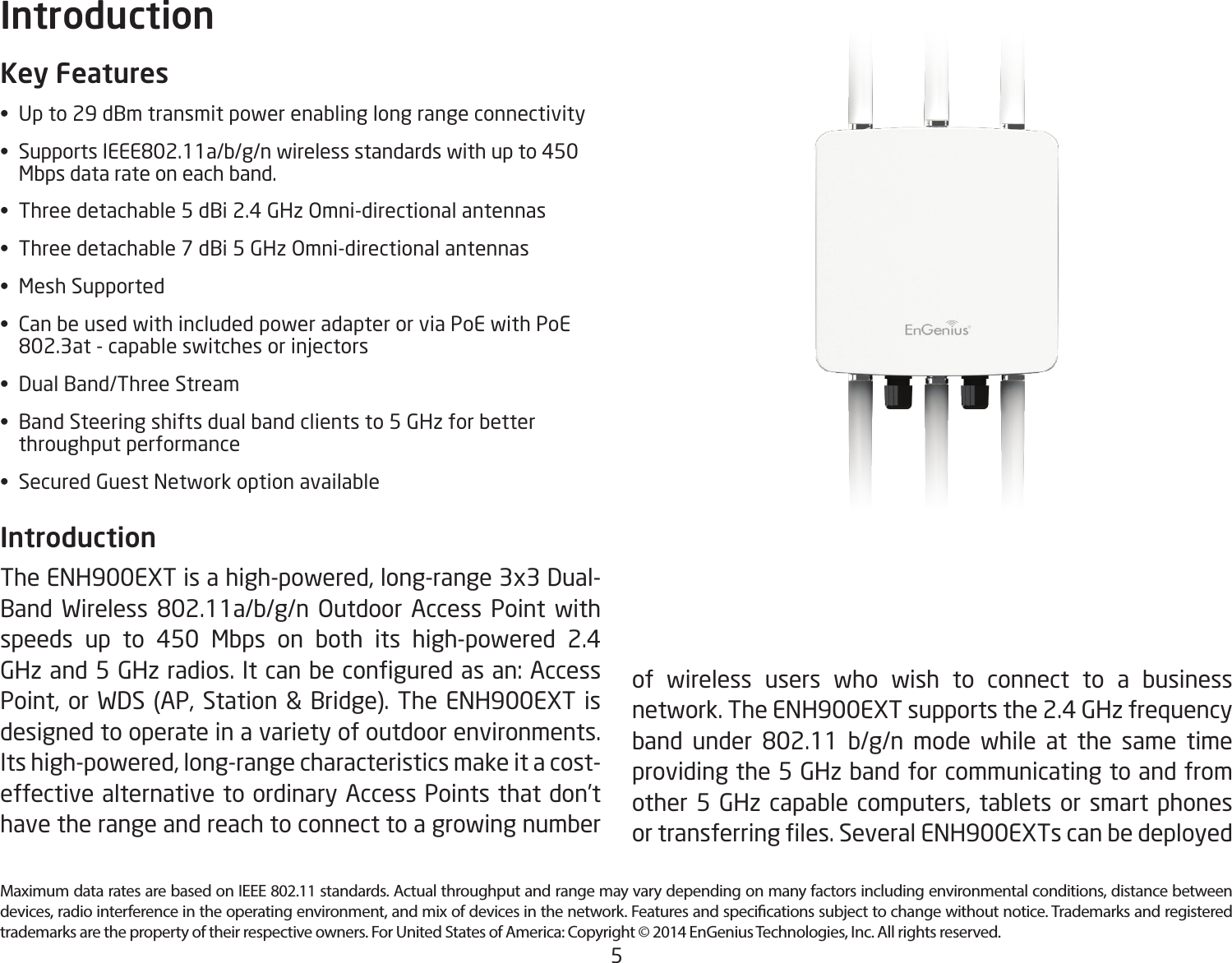 5Maximum data rates are based on IEEE 802.11 standards. Actual throughput and range may vary depending on many factors including environmental conditions, distance between devices, radio interference in the operating environment, and mix of devices in the network. Features and specications subject to change without notice. Trademarks and registered trademarks are the property of their respective owners. For United States of America: Copyright © 2014 EnGenius Technologies, Inc. All rights reserved.Key Features• Upto29dBmtransmitpowerenablinglongrangeconnectivity• SupportsIEEE802.11a/b/g/nwirelessstandardswithupto450   Mbps data rate on each band.• Threedetachable5dBi2.4GHzOmni-directionalantennas• Threedetachable7dBi5GHzOmni-directionalantennas• MeshSupported• CanbeusedwithincludedpoweradapterorviaPoEwithPoE  802.3at-capableswitchesorinjectors• DualBand/ThreeStream• BandSteeringshiftsdualbandclientsto5GHzforbetter   throughput performance• SecuredGuestNetworkoptionavailableIntroduction The ENH900EXT is a high-powered, long-range 3x3 Dual-Band Wireless 802.11a/b/g/n Outdoor Access Point withspeeds up to 450 Mbps on both its high-powered 2.4 GHzand5GHzradios.Itcanbeconguredasan:AccessPoint, or WDS (AP, Station &amp; Bridge). The ENH900EXT is designed to operate in a variety of outdoor environments. Its high-powered, long-range characteristics make it a cost-effective alternative to ordinary Access Points that don’t have the range and reach to connect to a growing number Introductionof wireless users who wish to connect to a business network. The ENH900EXT supports the 2.4 GHz frequency band under 802.11 b/g/n mode while at the same timeproviding the 5 GHz band for communicating to and from other 5 GHz capable computers, tablets or smart phones ortransferringles.SeveralENH900EXTscanbedeployed