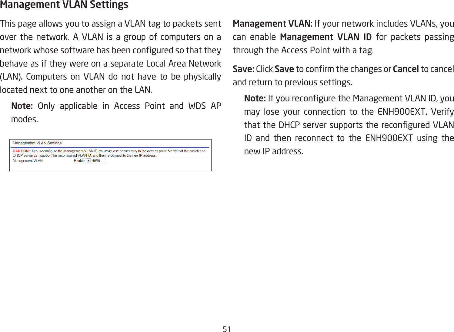 51Management VLAN SettingsThis page allows you to assign a VLAN tag to packets sent over the network. A VLAN is a group of computers on a networkwhosesoftwarehasbeenconguredsothattheybehave as if they were on a separate Local Area Network (LAN). Computers on VLAN do not have to be physically located next to one another on the LAN.Note:  Only applicable in Access Point and WDS AP modes.     Management VLAN: If your network includes VLANs, you can enable Management  VLAN ID for packets passing through the Access Point with a tag. Save: Click SavetoconrmthechangesorCancel to cancel and return to previous settings.Note: IfyoureconguretheManagementVLANID,youmay lose your connection to the ENH900EXT. Verify thattheDHCPserversupportsthereconguredVLANID and then reconnect to the ENH900EXT using the new IP address. 