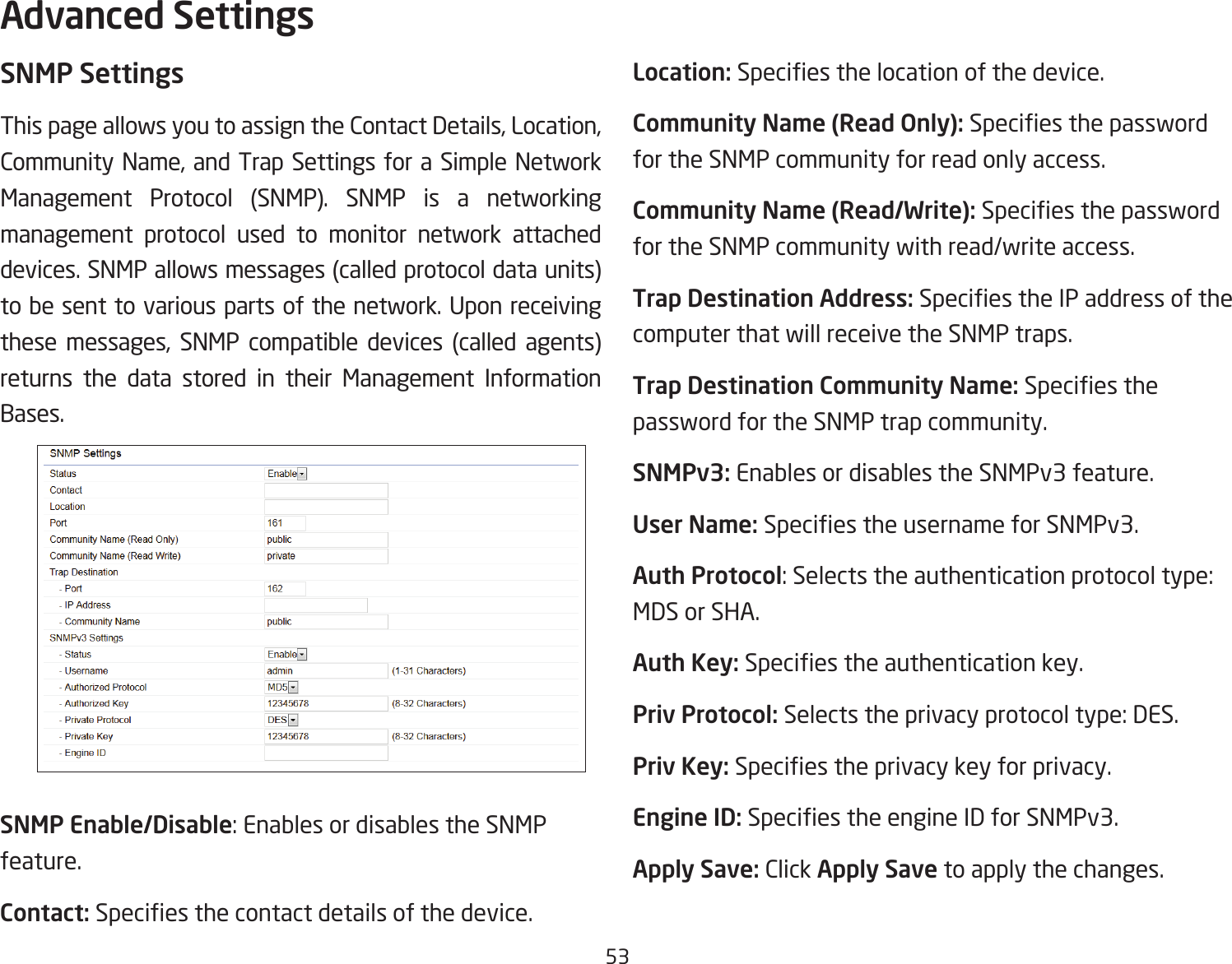 53SNMP SettingsThis page allows you to assign the Contact Details, Location, Community Name, and Trap Settings for a Simple Network Management Protocol (SNMP). SNMP is a networking management protocol used to monitor network attached devices. SNMP allows messages (called protocol data units) tobesenttovariousparts ofthenetwork.Uponreceivingthese messages, SNMP compatible devices (called agents) returns the data stored in their Management Information Bases.SNMP Enable/Disable: Enables or disables the SNMP feature.Contact: Speciesthecontactdetailsofthedevice.Location: Speciesthelocationofthedevice.Community Name (Read Only): Speciesthepasswordfor the SNMP community for read only access.Community Name (Read/Write):Speciesthepasswordfor the SNMP community with read/write access.Trap Destination Address:SpeciestheIPaddressofthecomputer that will receive the SNMP traps.Trap Destination Community Name: Speciesthepassword for the SNMP trap community.SNMPv3: Enables or disables the SNMPv3 feature.User Name:SpeciestheusernameforSNMPv3.Auth Protocol: Selects the authentication protocol type: MDS or SHA.Auth Key: Speciestheauthenticationkey.Priv Protocol: Selects the privacy protocol type: DES.Priv Key: Speciestheprivacykeyforprivacy.Engine ID: SpeciestheengineIDforSNMPv3.Apply Save: Click Apply Save to apply the changes.Advanced Settings