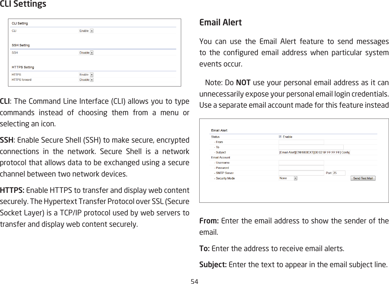 54CLI SettingsCLI: The Command Line Interface (CLI) allows you to type commands instead of choosing them from a menu or selecting an icon.SSH: Enable Secure Shell (SSH) to make secure, encrypted connections in the network. Secure Shell is a network protocol that allows data to be exchanged using a secure channel between two network devices.HTTPS: Enable HTTPS to transfer and display web content securely. The Hypertext Transfer Protocol over SSL (Secure Socket Layer) is a TCP/IP protocol used by web servers to transfer and display web content securely.  Email AlertYou can use the Email Alert feature to send messages to the congured email address when particular systemevents occur.  Note: Do NOT use your personal email address as it can unnecessarily expose your personal email login credentials. UseaseparateemailaccountmadeforthisfeatureinsteadFrom: Enter the email address to show the sender of the email.To: Enter the address to receive email alerts.Subject: Enterthetexttoappearintheemailsubjectline. 