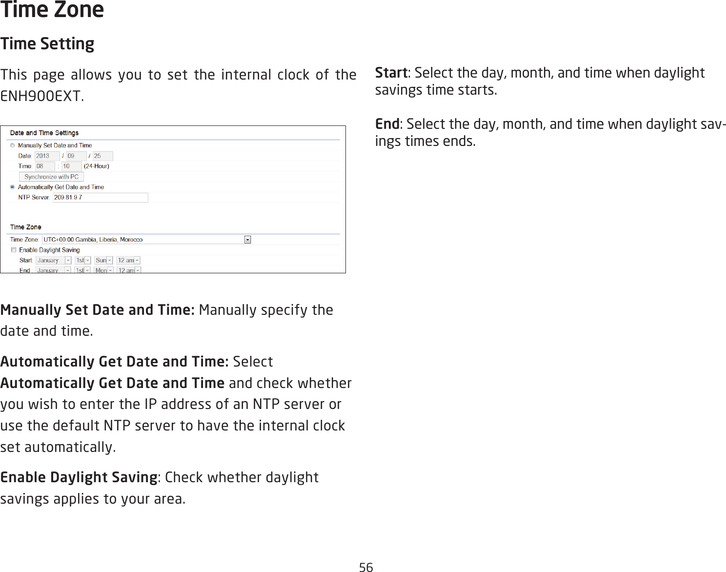 56Time SettingThis page allows you to set the internal clock of the ENH900EXT.Manually Set Date and Time: Manually specify the date and time.Automatically Get Date and Time: Select Automatically Get Date and Time and check whether you wish to enter the IP address of an NTP server or use the default NTP server to have the internal clock set automatically.Enable Daylight Saving: Check whether daylight savings applies to your area.Start: Select the day, month, and time when daylight savings time starts.End: Select the day, month, and time when daylight sav-ings times ends.Time Zone