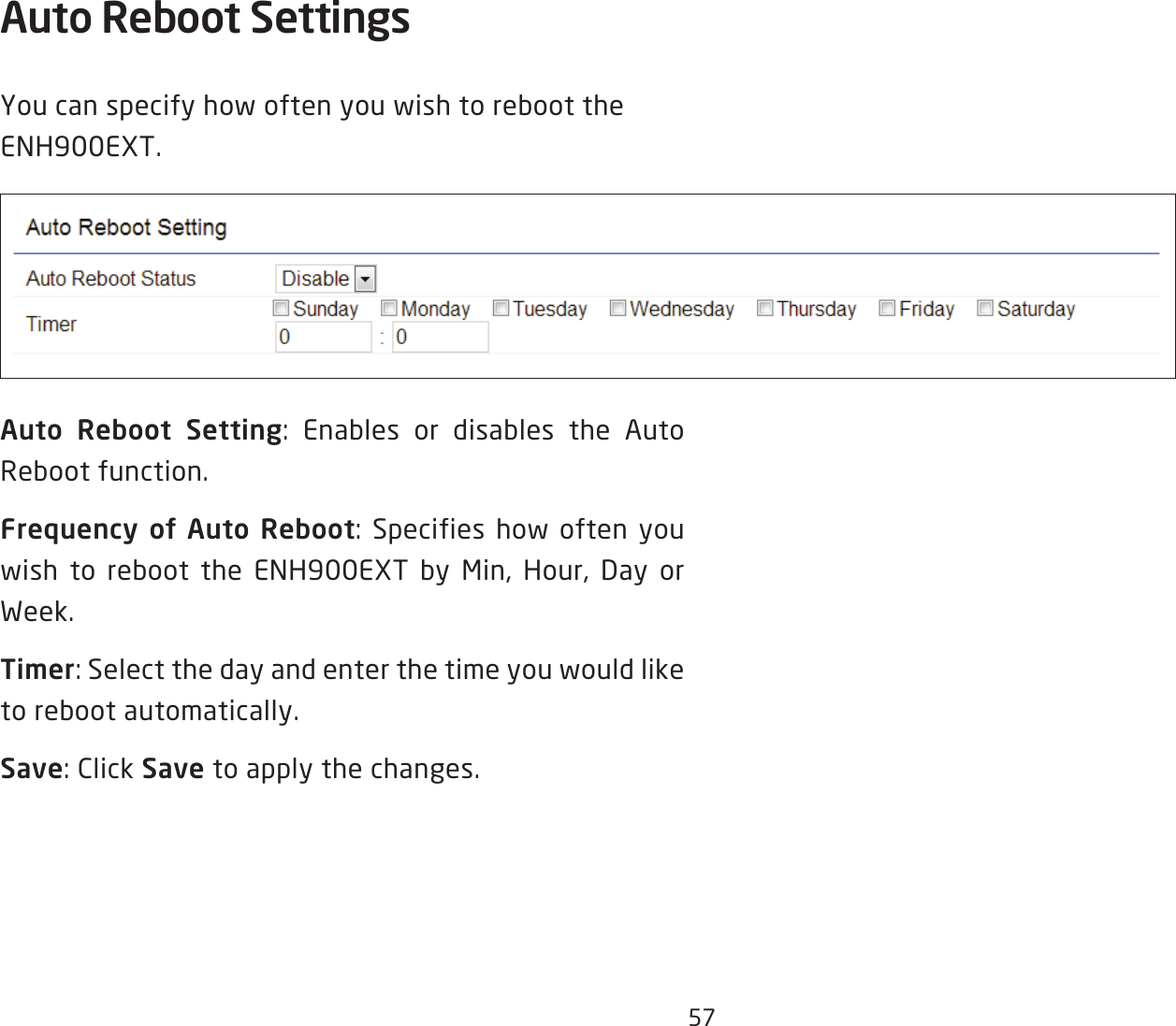 57Auto Reboot Settings You can specify how often you wish to reboot the ENH900EXT.Auto Reboot Setting: Enables or disables the Auto Reboot function.Frequency  of  Auto  Reboot: Specifies how often you wish to reboot the ENH900EXT by Min, Hour, Day or Week.Timer: Select the day and enter the time you would like to reboot automatically.Save: Click Save to apply the changes.