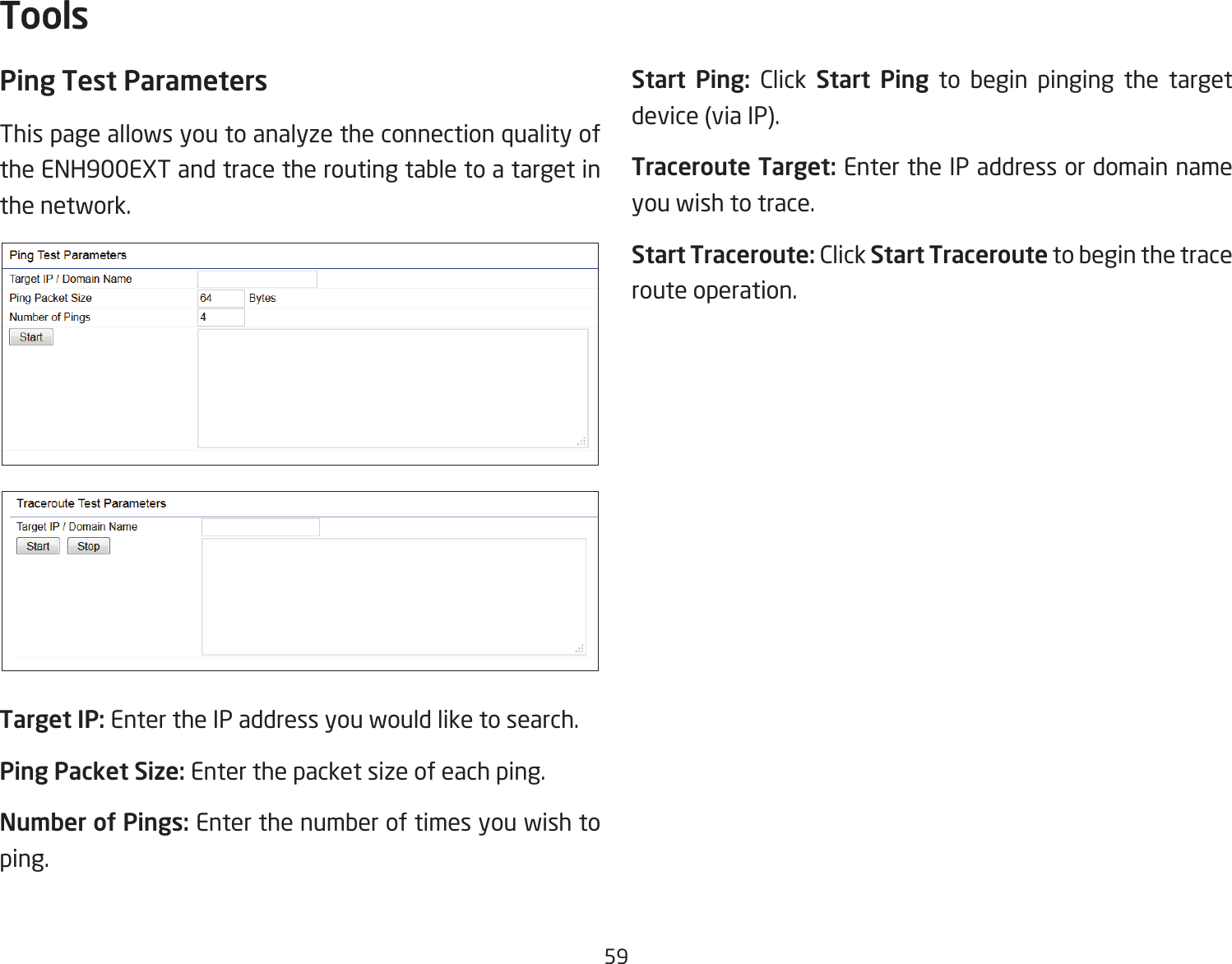 59Ping Test Parameters This page allows you to analyze the connection quality of the ENH900EXT and trace the routing table to a target in the network.Target IP: Enter the IP address you would like to search.Ping Packet Size: Enter the packet size of each ping.Number of Pings: Enter the number of times you wish to ping. Start Ping: Click Start Ping to begin pinging the target device (via IP).Traceroute Target: Enter the IP address or domain name you wish to trace.Start Traceroute: Click Start Traceroute to begin the trace route operation.Tools