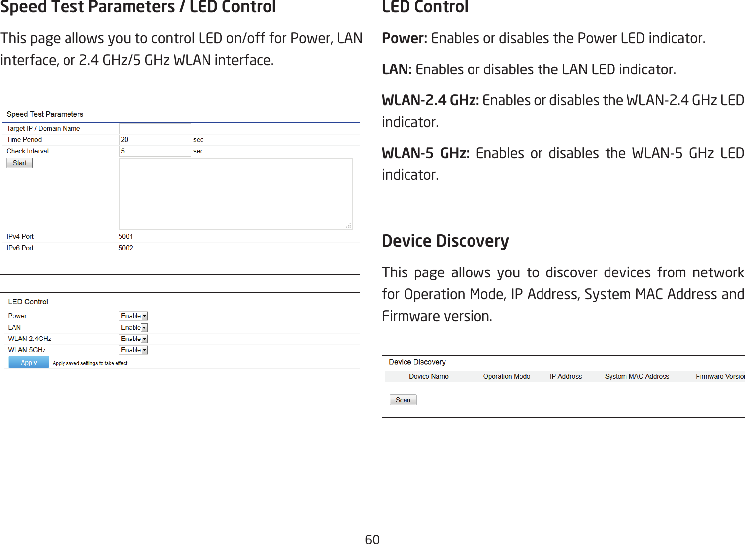 60Speed Test Parameters / LED Control This page allows you to control LED on/off for Power, LAN interface, or 2.4 GHz/5 GHz WLAN interface.LED ControlPower: Enables or disables the Power LED indicator.LAN: Enables or disables the LAN LED indicator.WLAN-2.4 GHz: Enables or disables the WLAN-2.4 GHz LED indicator.WLAN-5 GHz: Enables or disables the WLAN-5 GHz LED indicator. Device Discovery This page allows you to discover devices from network for Operation Mode, IP Address, System MAC Address and Firmware version.