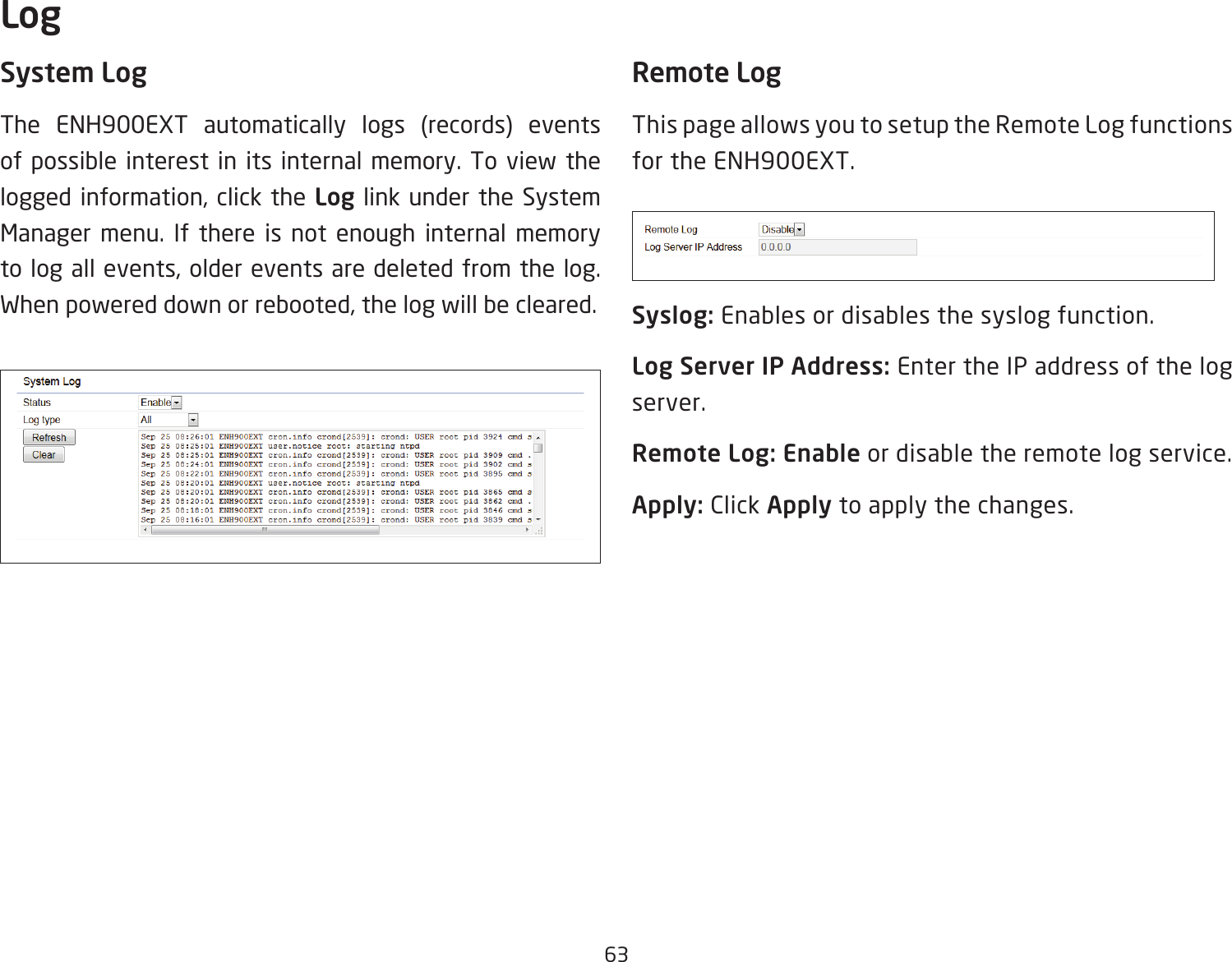 63System LogThe ENH900EXT automatically logs (records) events of possible interest in its internal memory. To view the logged information, click the Log link under the System Manager menu. If there is not enough internal memory to log all events, older events are deleted from the log. When powered down or rebooted, the log will be cleared.Remote LogThis page allows you to setup the Remote Log functions for the ENH900EXT.Syslog: Enables or disables the syslog function.Log Server IP Address: Enter the IP address of the log server.Remote Log: Enable or disable the remote log service.Apply: Click Apply to apply the changes.Log