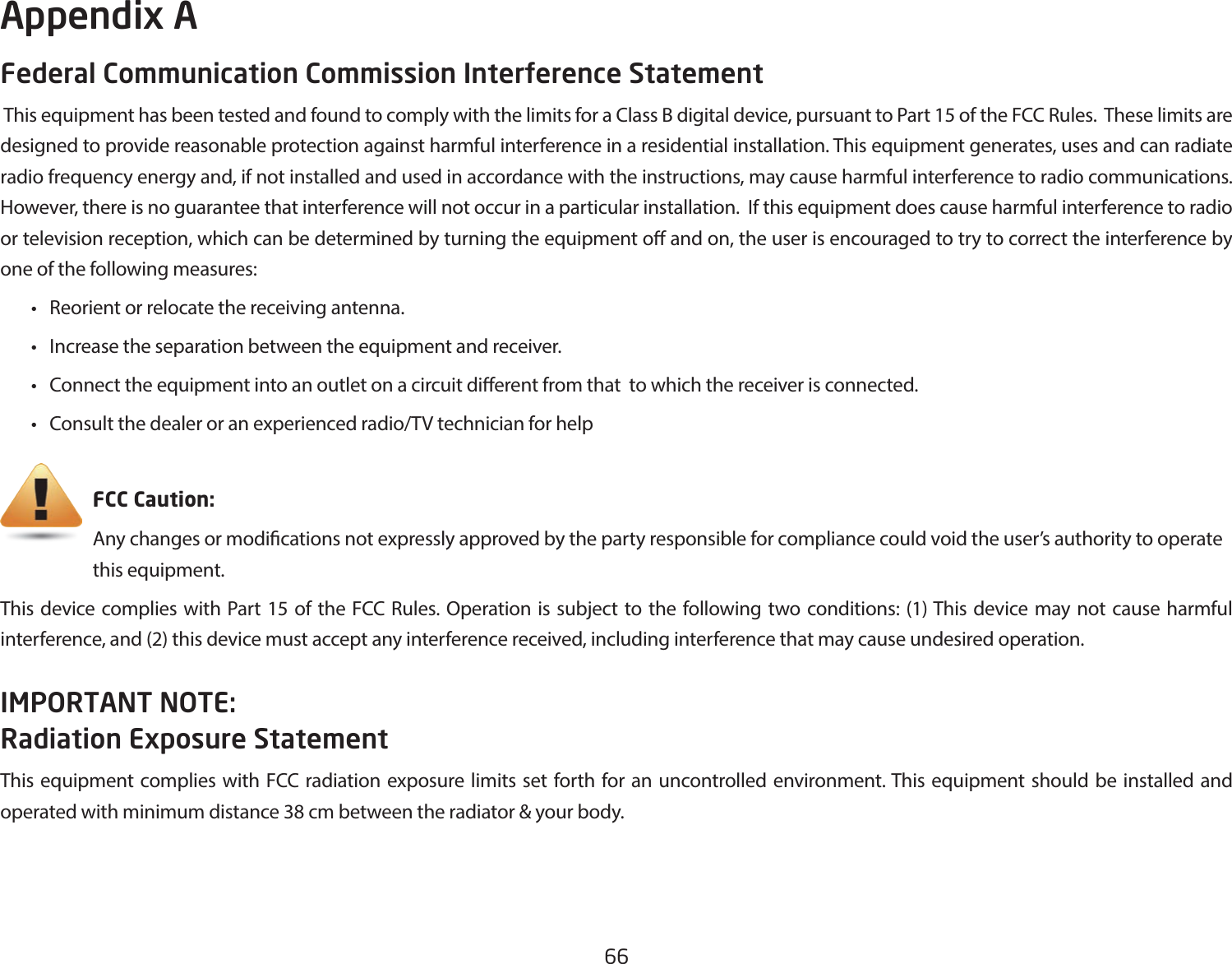 66Federal Communication Commission Interference Statement This equipment has been tested and found to comply with the limits for a Class B digital device, pursuant to Part 15 of the FCC Rules.  These limits are designed to provide reasonable protection against harmful interference in a residential installation. This equipment generates, uses and can radiate radio frequency energy and, if not installed and used in accordance with the instructions, may cause harmful interference to radio communications.  However, there is no guarantee that interference will not occur in a particular installation.  If this equipment does cause harmful interference to radio or television reception, which can be determined by turning the equipment o and on, the user is encouraged to try to correct the interference by one of the following measures: • Reorientorrelocatethereceivingantenna. • Increasetheseparationbetweentheequipmentandreceiver. • Connecttheequipmentintoanoutletonacircuitdierentfromthattowhichthereceiverisconnected. • Consultthedealeroranexperiencedradio/TVtechnicianforhelp     FCC Caution:     Any changes or modications not expressly approved by the party responsible for compliance could void the user’s authority to operate       this equipment.This device complies with Part 15 of the FCC Rules. Operation is subject to the following two conditions: (1) This device may not cause harmful interference, and (2) this device must accept any interference received, including interference that may cause undesired operation.IMPORTANT NOTE: Radiation Exposure StatementThis equipment complies with FCC radiation exposure limits set forth for an uncontrolled environment. This equipment should be installed and operated with minimum distance 38 cm between the radiator &amp; your body.Appendix A