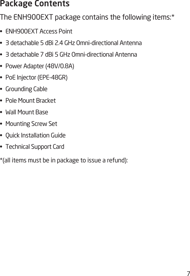 7Package ContentsThe ENH900EXT package contains the following items:* • ENH900EXTAccessPoint• 3detachable5dBi2.4GHzOmni-directionalAntenna• 3detachable7dBi5GHzOmni-directionalAntenna• PowerAdapter(48V/0.8A)• PoEInjector(EPE-48GR)• GroundingCable• PoleMountBracket• WallMountBase• MountingScrewSet• QuickInstallationGuide• TechnicalSupportCard*(all items must be in package to issue a refund):