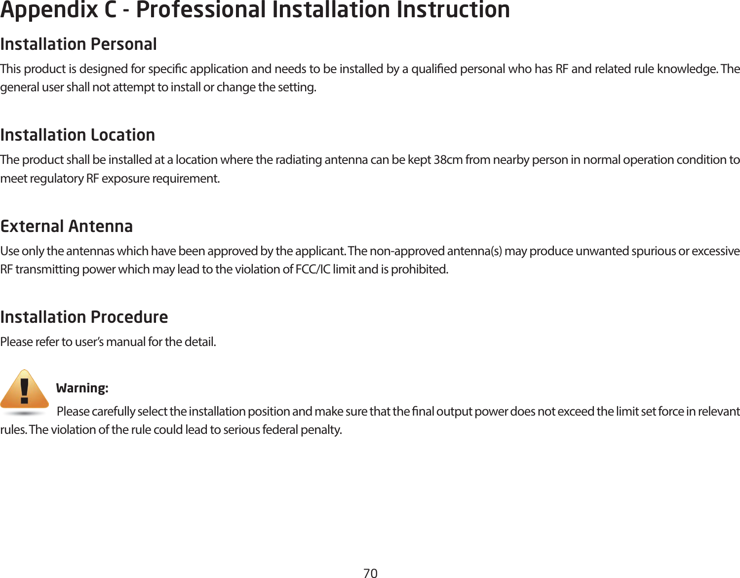 70Appendix C - Professional Installation InstructionInstallation Personal This product is designed for specic application and needs to be installed by a qualied personal who has RF and related rule knowledge. The general user shall not attempt to install or change the setting.Installation Location The product shall be installed at a location where the radiating antenna can be kept 38cm from nearby person in normal operation condition to meet regulatory RF exposure requirement.External Antenna Use only the antennas which have been approved by the applicant. The non-approved antenna(s) may produce unwanted spurious or excessive RF transmitting power which may lead to the violation of FCC/IC limit and is prohibited.Installation ProcedurePlease refer to user’s manual for the detail.                       Warning:                             Please carefully select the installation position and make sure that the nal output power does not exceed the limit set force in relevant rules. The violation of the rule could lead to serious federal penalty.