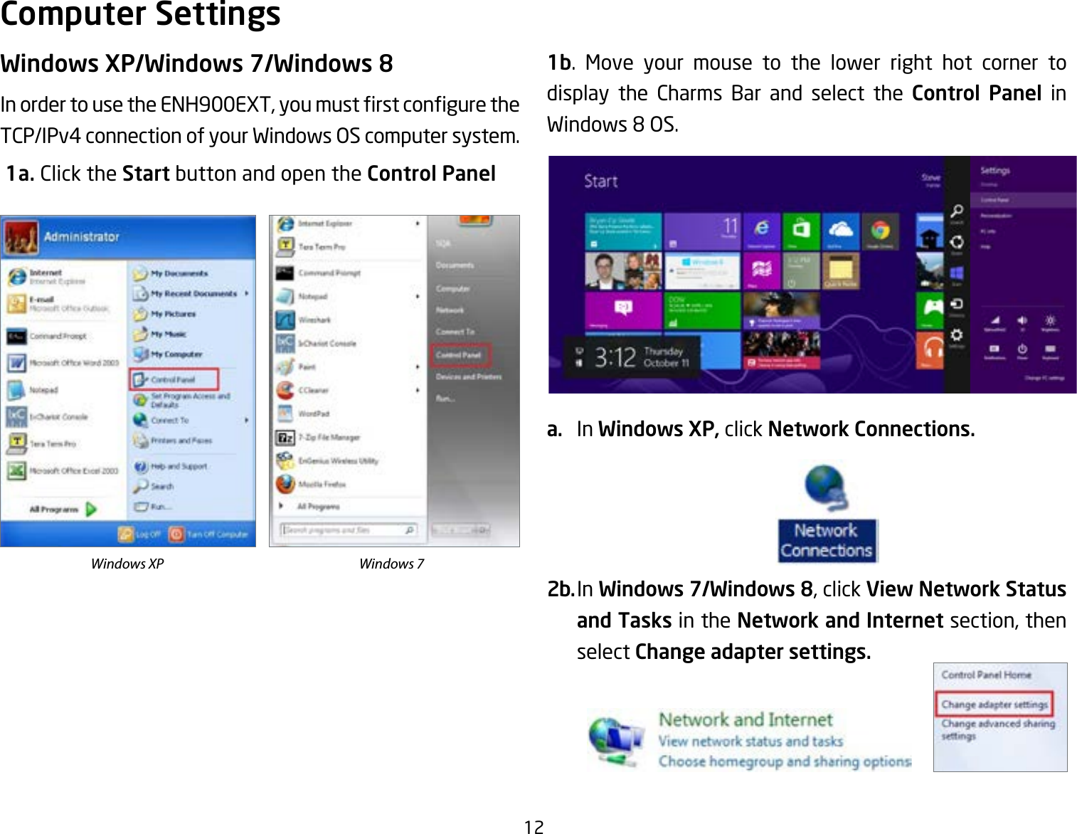 12Windows XP/Windows 7/Windows 8InordertousetheENH900EXT,youmustrstconguretheTCP/IPv4 connection of your Windows OS computer system. 1a. Click the Start button and open the Control Panel1b. Move your mouse to the lower right hot corner to  display the Charms Bar and select the Control Panel in Windows8OS.a.  In Windows XP, click Network Connections. 2b. In Windows 7/Windows 8, click View Network Status and Tasks in the Network and Internet section, then select Change adapter settings.Computer SettingsWindows XP Windows 7