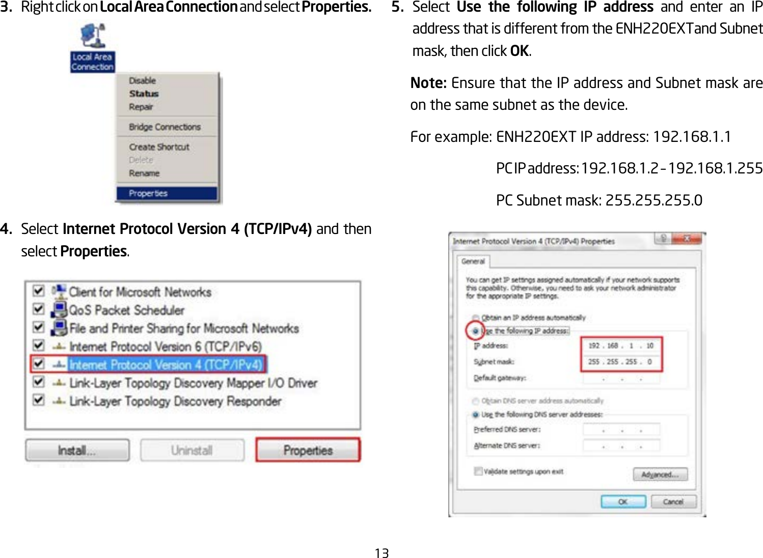 133.  Right click on Local Area Connection and select Properties.4.  Select Internet Protocol Version 4 (TCP/IPv4) and then select Properties.5.  Select  Use the following IP address and enter an IP address that is different from the ENH220EXTand Subnet mask, then click OK.Note: Ensure that the IP address and Subnet mask are on the same subnet as the device.Forexample:ENH220EXTIPaddress:192.168.1.1 PCIPaddress:192.168.1.2–192.168.1.255  PC Subnet mask: 255.255.255.0