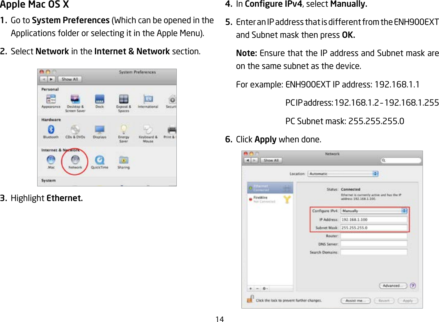 14Apple Mac OS X1.  Go to System Preferences (Which can be opened in the Applications folder or selecting it in the Apple Menu).2. Select Network in the Internet &amp; Network section.3. Highlight Ethernet.4. In Congure IPv4, select Manually.5.  Enter an IP address that is different from the ENH900EXT and Subnet mask then press OK.Note: Ensure that the IP address and Subnet mask are on the same subnet as the device.Forexample:ENH900EXTIPaddress:192.168.1.1 PCIPaddress:192.168.1.2–192.168.1.255  PC Subnet mask: 255.255.255.06. Click Apply when done.