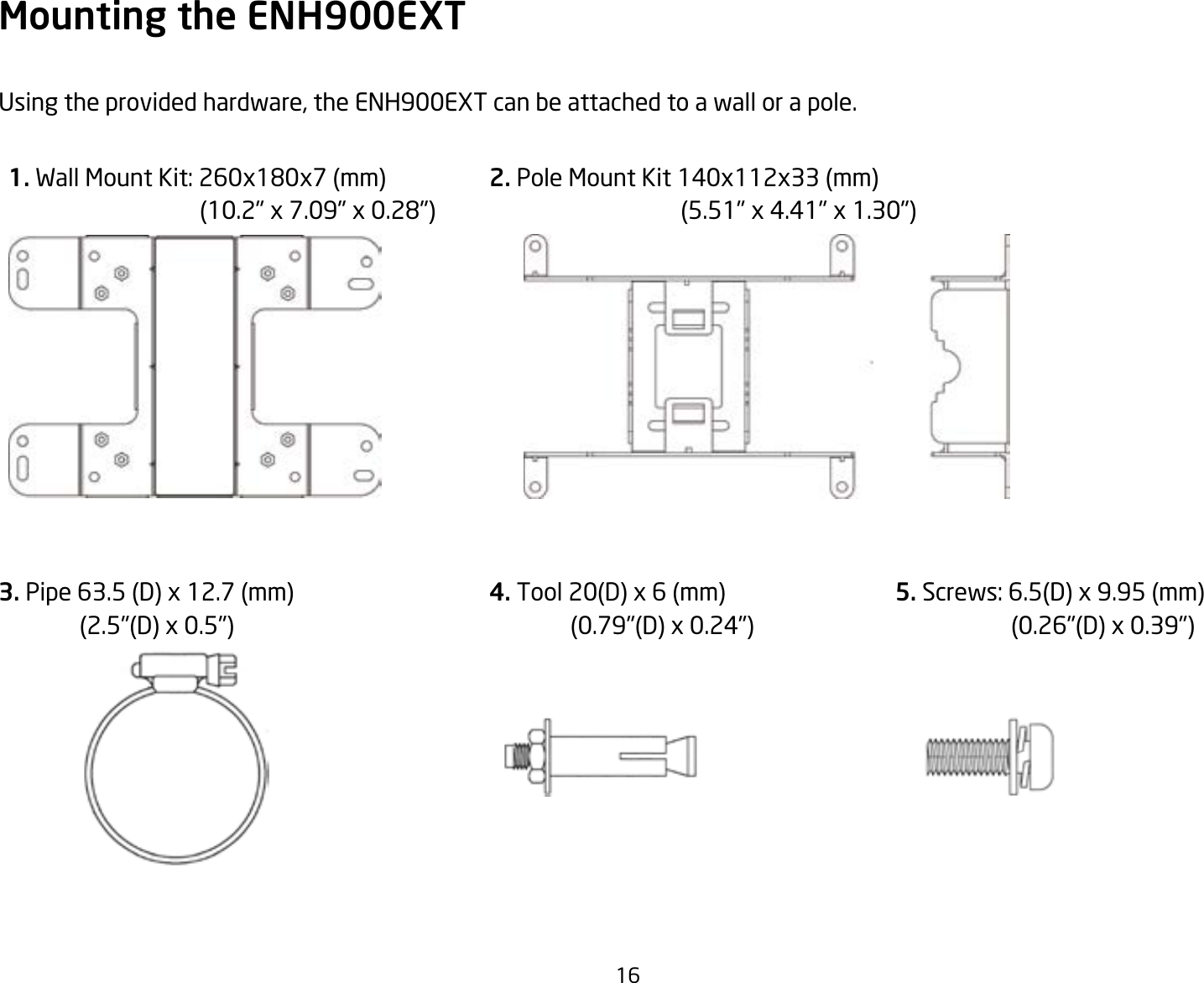 16Mounting the ENH900EXTUsing the provided hardware, the ENH900EXT can be attached to a wall or a pole.3. Pipe 63.5 (D) x 12.7 (mm)               (2.5&quot;(D) x 0.5&quot;)4. Tool 20(D) x 6 (mm)                 (0.79&quot;(D) x 0.24&quot;)5. Screws: 6.5(D) x 9.95 (mm)                     (0.26&quot;(D) x 0.39&quot;)2. Pole Mount Kit 140x112x33 (mm)                                 (5.51&quot; x 4.41&quot; x 1.30&quot;)1. Wall Mount Kit: 260x180x7(mm)(10.2&quot;x7.09&quot;x0.28&quot;)