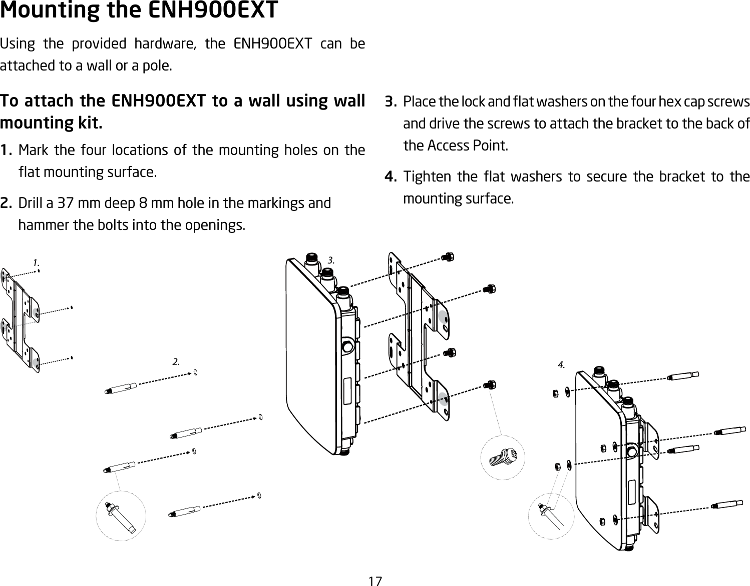 17Using the provided hardware, the ENH900EXT can be attached to a wall or a pole.To attach the ENH900EXT to a wall using wall mounting kit.1.  Mark the four locations of the mounting holes on the atmountingsurface.2. Drilla37mmdeep8mmholeinthemarkingsandhammer the bolts into the openings.3. Placethelockandatwashersonthefourhexcapscrewsand drive the screws to attach the bracket to the back of the Access Point.4. Tighten the at washers to secure the bracket to themounting surface.Mounting the ENH900EXT2.3.4.1.