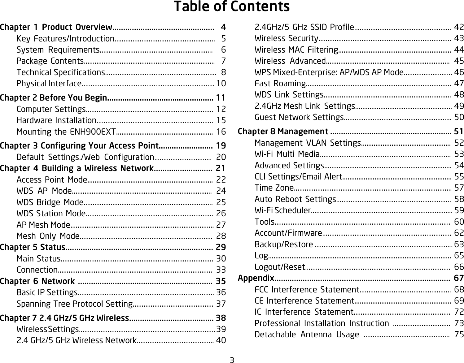 3Chapter 1 Product Overview...............................................  4  Key Features/Introduction........................................................  5  System Requirements...............................................................  6  Package Contents.........................................................................  7 TechnicalSpecications..............................................................8  Physical Interface.......................................................................... 10Chapter 2 Before You Begin................................................. 11  Computer Settings....................................................................... 12  Hardware Installation................................................................. 15  Mounting the ENH900EXT...................................................... 16Chapter 3 Conguring Your Access Point......................... 19   Default Settings./Web Conguration................................ 20Chapter 4 Building a Wireless Network........................... 21  Access Point Mode...................................................................... 22  WDS AP Mode.............................................................................. 24  WDS Bridge Mode........................................................................ 25  WDS Station Mode....................................................................... 26  AP Mesh Mode................................................................................ 27 Mesh Only Mode.......................................................................... 28Chapter 5 Status.................................................................... 29  Main Status..................................................................................... 30  Connection...................................................................................... 33Chapter 6 Network .............................................................. 35  Basic IP Settings............................................................................ 36  Spanning Tree Protocol Setting............................................. 37Chapter 7 2.4 GHz/5 GHz Wireless....................................... 38  Wireless Settings............................................................................ 39  2.4 GHz/5 GHz Wireless Network........................................... 40 2.4GHz/5GHzSSIDProle......................................................42  Wireless Security.......................................................................... 43  Wireless MAC Filtering............................................................... 44  Wireless Advanced..................................................................... 45  WPS Mixed-Enterprise: AP/WDS AP Mode........................... 46  Fast Roaming................................................................................. 47 WDSLinkSettings....................................................................... 48  2.4GHz Mesh Link  Settings...................................................... 49  Guest Network Settings............................................................ 50Chapter 8 Management ........................................................ 51  Management VLAN Settings.................................................. 52  Wi-Fi Multi Media......................................................................... 53  Advanced Settings....................................................................... 54  CLI Settings/Email Alert............................................................. 55  Time Zone........................................................................................ 57 AutoReboot Settings................................................................ 58  Wi-Fi Scheduler............................................................................... 59  Tools.................................................................................................. 60  Account/Firmware........................................................................ 62  Backup/Restore ............................................................................. 63  Log...................................................................................................... 65  Logout/Reset................................................................................. 66Appendix................................................................................. 67 FCC Interference Statement................................................... 68  CE Interference Statement...................................................... 69  IC Interference Statement...................................................... 72  Professional Installation Instruction ................................ 73  Detachable Antenna Usage ................................................ 75Table of Contents
