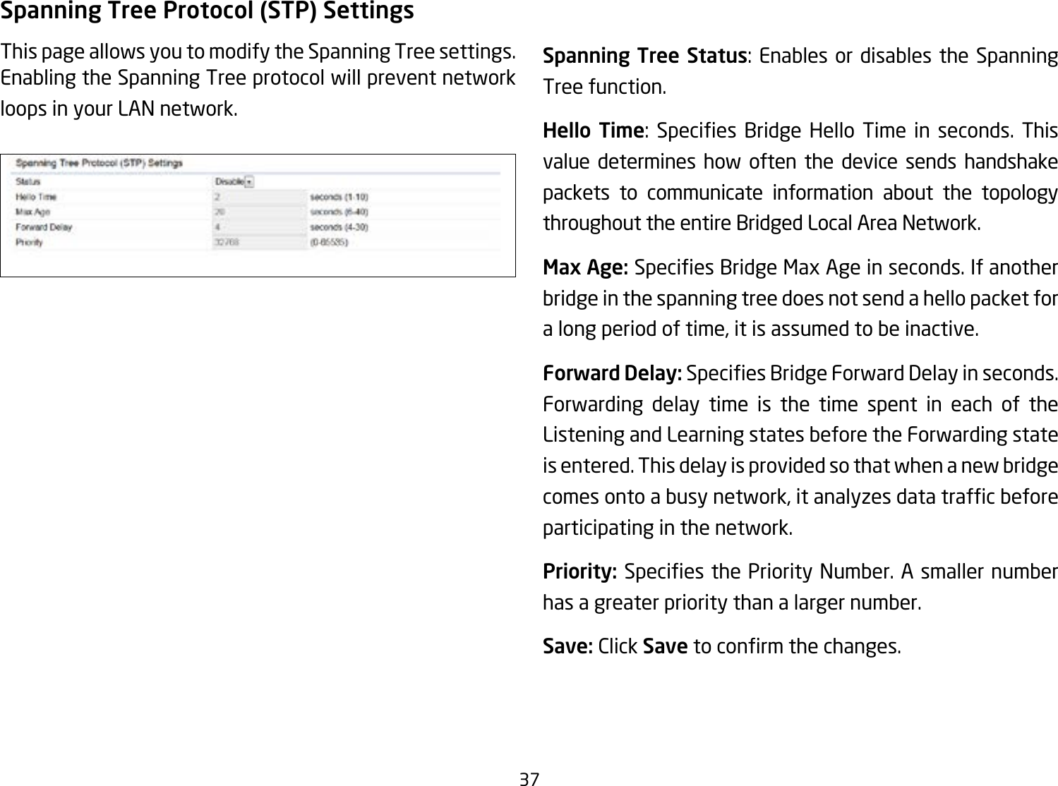 37Spanning Tree Protocol (STP) SettingsThis page allows you to modify the Spanning Tree settings. Enabling the Spanning Tree protocol will prevent network loops in your LAN network. Spanning Tree Status: Enables or disables the Spanning Tree function.Hello Time: Species Bridge Hello Time in seconds. Thisvalue determines how often the device sends handshake packets to communicate information about the topology throughout the entire Bridged Local Area Network.Max Age: SpeciesBridgeMaxAgeinseconds.Ifanotherbridge in the spanning tree does not send a hello packet for a long period of time, it is assumed to be inactive.Forward Delay:SpeciesBridgeForwardDelayinseconds.Forwarding delay time is the time spent in each of the Listening and Learning states before the Forwarding state is entered. This delay is provided so that when a new bridge comesontoabusynetwork,itanalyzesdatatrafcbeforeparticipating in the network.Priority: SpeciesthePriorityNumber.Asmallernumberhas a greater priority than a larger number.Save: Click Savetoconrmthechanges.