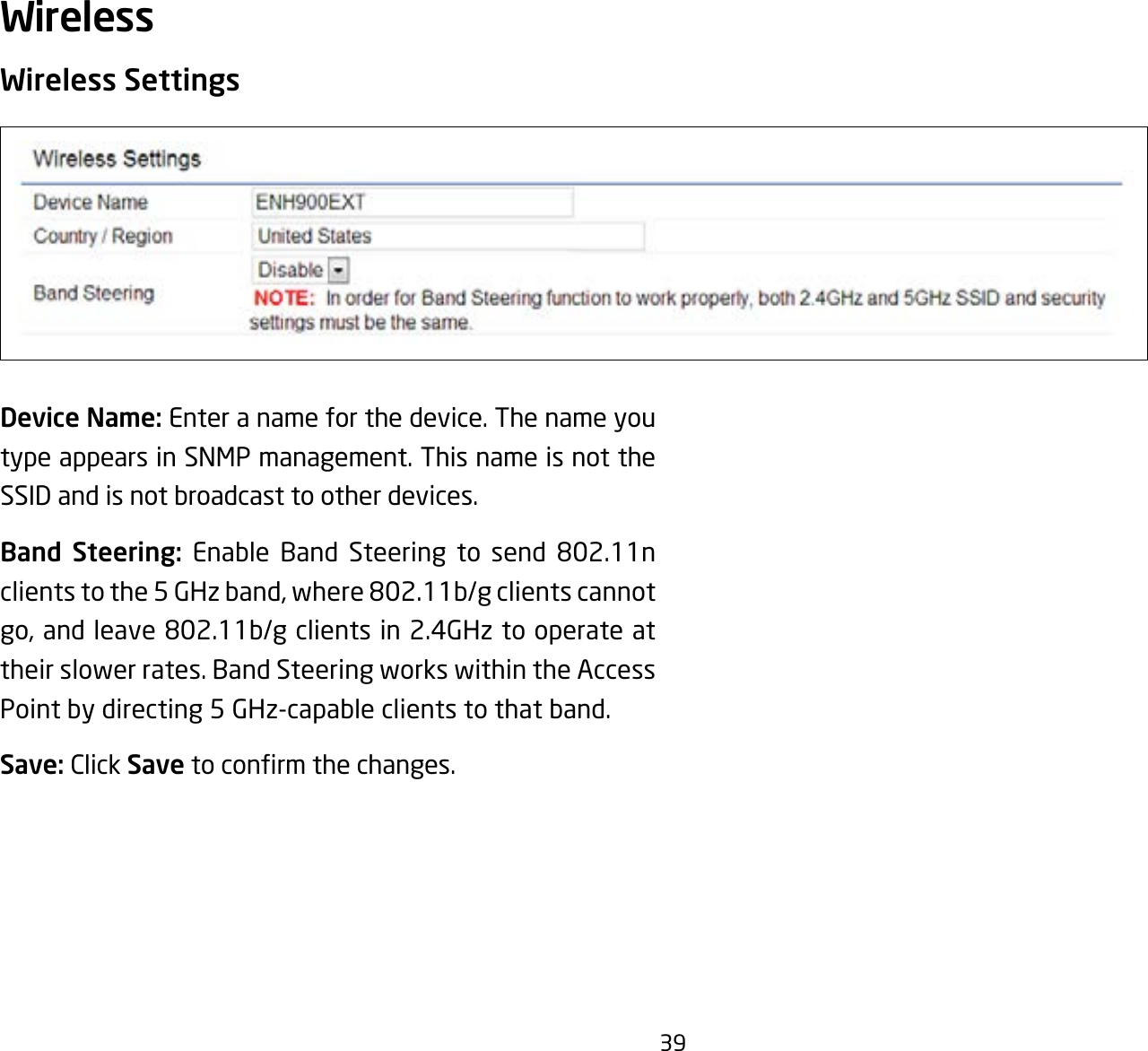 39Wireless SettingsDevice Name: Enter a name for the device. The name you type appears in SNMP management. This name is not the SSID and is not broadcast to other devices.Band Steering: Enable Band Steering to send 802.11nclientstothe5GHzband,where802.11b/gclientscannotgo,andleave802.11b/gclientsin2.4GHztooperateattheir slower rates. Band Steering works within the Access Point by directing 5 GHz-capable clients to that band.Save: Click Savetoconrmthechanges.Wireless