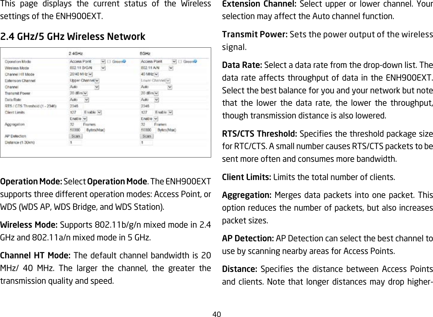 40This page displays the current status of the Wireless settings of the ENH900EXT.2.4 GHz/5 GHz Wireless NetworkOperation Mode: Select Operation Mode. The ENH900EXT supports three different operation modes: Access Point, or WDS (WDS AP, WDS Bridge, and WDS Station).Wireless Mode: Supports802.11b/g/nmixedmodein2.4GHzand802.11a/nmixedmodein5GHz.Channel HT Mode: The default channel bandwidth is 20 MHz/ 40 MHz. The larger the channel, the greater the transmission quality and speed.Extension Channel: Select upper or lower channel. Your selection may affect the Auto channel function.Transmit Power: Sets the power output of the wireless signal.Data Rate: Select a data rate from the drop-down list. The data rate affects throughput of data in the ENH900EXT. Select the best balance for you and your network but note that the lower the data rate, the lower the throughput, though transmission distance is also lowered.  RTS/CTS Threshold:Speciesthethresholdpackagesizefor RTC/CTS. A small number causes RTS/CTS packets to be sent more often and consumes more bandwidth.Client Limits: Limits the total number of clients.Aggregation: Merges data packets into one packet. This option reduces the number of packets, but also increases packet sizes.AP Detection: AP Detection can select the best channel to use by scanning nearby areas for Access Points.Distance: Species the distance between Access Pointsand clients. Note that longer distances may drop higher-