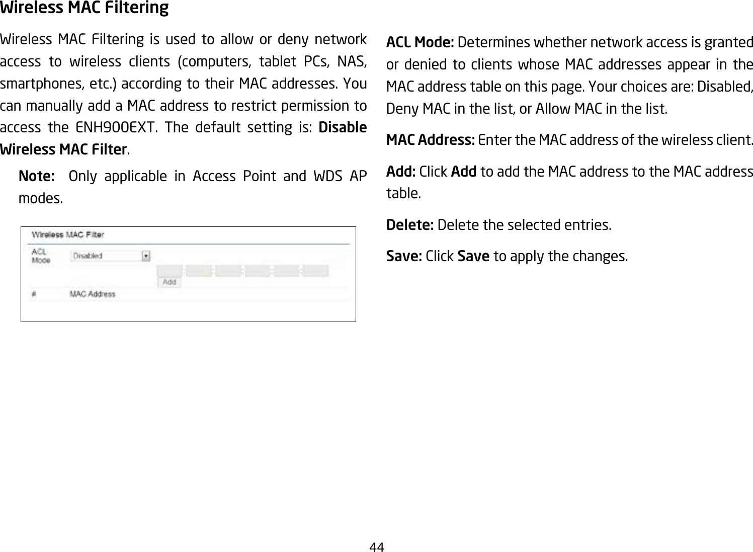 44Wireless MAC FilteringWireless MAC Filtering is used to allow or deny network access to wireless clients (computers, tablet PCs, NAS, smartphones, etc.) according to their MAC addresses. You can manually add a MAC address to restrict permission to access the ENH900EXT. The default setting is: Disable Wireless MAC Filter.Note:   Only applicable in Access Point and WDS AP modes.ACL Mode: Determines whether network access is granted or denied to clients whose MAC addresses appear in the MAC address table on this page. Your choices are: Disabled, Deny MAC in the list, or Allow MAC in the list.MAC Address: Enter the MAC address of the wireless client.Add: Click Add to add the MAC address to the MAC address table.Delete: Delete the selected entries.Save: Click Save to apply the changes.