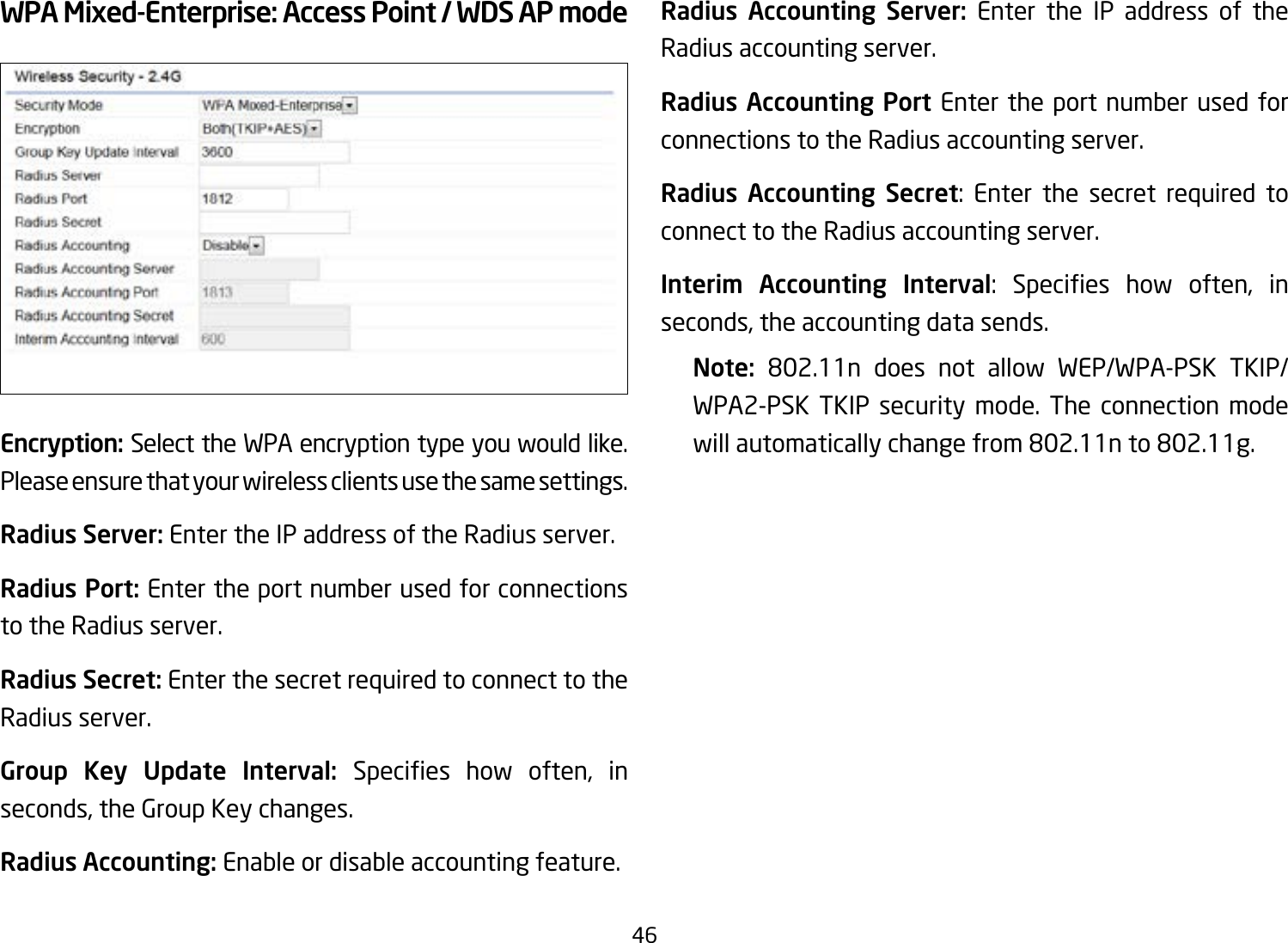 46WPA Mixed-Enterprise: Access Point / WDS AP modeEncryption: Select the WPA encryption type you would like. Please ensure that your wireless clients use the same settings.Radius Server: Enter the IP address of the Radius server.Radius Port: Enter the port number used for connections to the Radius server.Radius Secret: Enter the secret required to connect to the Radius server.Group Key Update Interval: Species how often, inseconds, the Group Key changes.Radius Accounting: Enable or disable accounting feature.Radius Accounting Server: Enter the IP address of the Radius accounting server.Radius Accounting Port Enter the port number used for connections to the Radius accounting server.Radius Accounting Secret: Enter the secret required to connect to the Radius accounting server.Interim Accounting Interval: Species how often, inseconds, the accounting data sends.Note:  802.11n does not allow WEP/WPA-PSK TKIP/WPA2-PSK TKIP security mode. The connection mode willautomaticallychangefrom802.11nto802.11g.