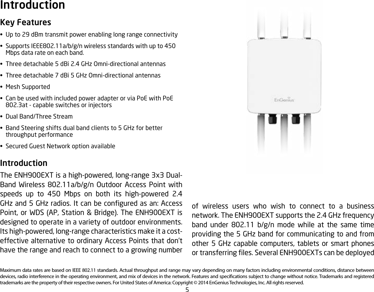 5Maximum data rates are based on IEEE 802.11 standards. Actual throughput and range may vary depending on many factors including environmental conditions, distance between devices, radio interference in the operating environment, and mix of devices in the network. Features and specications subject to change without notice. Trademarks and registered trademarks are the property of their respective owners. For United States of America: Copyright © 2014 EnGenius Technologies, Inc. All rights reserved.Key Features•  Up to 29 dBm transmit power enabling long range connectivity• SupportsIEEE802.11a/b/g/nwirelessstandardswithupto450   Mbps data rate on each band.•  Three detachable 5 dBi 2.4 GHz Omni-directional antennas•  Three detachable 7 dBi 5 GHz Omni-directional antennas•  Mesh Supported•  Can be used with included power adapter or via PoE with PoE   802.3at-capableswitchesorinjectors•  Dual Band/Three Stream•  Band Steering shifts dual band clients to 5 GHz for better    throughput performance•  Secured Guest Network option availableIntroduction The ENH900EXT is a high-powered, long-range 3x3 Dual-Band Wireless 802.11a/b/g/n Outdoor Access Point withspeeds up to 450 Mbps on both its high-powered 2.4 GHzand5GHzradios.Itcanbeconguredasan:AccessPoint, or WDS (AP, Station &amp; Bridge). The ENH900EXT is designed to operate in a variety of outdoor environments. Its high-powered, long-range characteristics make it a cost-effective alternative to ordinary Access Points that don’t have the range and reach to connect to a growing number Introductionof wireless users who wish to connect to a business network. The ENH900EXT supports the 2.4 GHz frequency band under 802.11 b/g/n mode while at the same timeproviding the 5 GHz band for communicating to and from other 5 GHz capable computers, tablets or smart phones ortransferringles.SeveralENH900EXTscanbedeployed