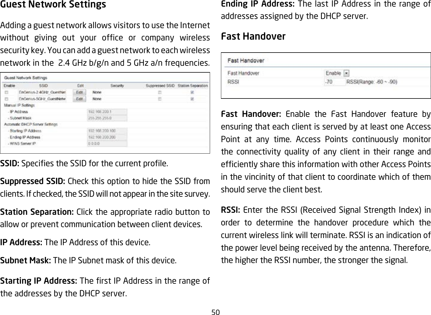 50Guest Network SettingsAdding a guest network allows visitors to use the Internet without giving out your ofce or company wirelesssecurity key. You can add a guest network to each wireless network in the  2.4 GHz b/g/n and 5 GHz a/n frequencies.SSID:SpeciestheSSIDforthecurrentprole.Suppressed SSID: Check this option to hide the SSID from clients. If checked, the SSID will not appear in the site survey.Station Separation: Click the appropriate radio button to allow or prevent communication between client devices.IP Address: The IP Address of this device.Subnet Mask: The IP Subnet mask of this device.Starting IP Address: TherstIPAddressintherangeofthe addresses by the DHCP server. Ending IP Address: The last IP Address in the range of addresses assigned by the DHCP server.Fast HandoverFast Handover: Enable the Fast Handover feature by ensuring that each client is served by at least one Access Point at any time. Access Points continuously monitor the connectivity quality of any client in their range and efcientlysharethisinformationwithotherAccessPointsin the vincinity of that client to coordinate which of them should serve the client best. RSSI: Enter the RSSI (Received Signal Strength Index) in order to determine the handover procedure which the current wireless link will terminate. RSSI is an indication of the power level being received by the antenna. Therefore, the higher the RSSI number, the stronger the signal.