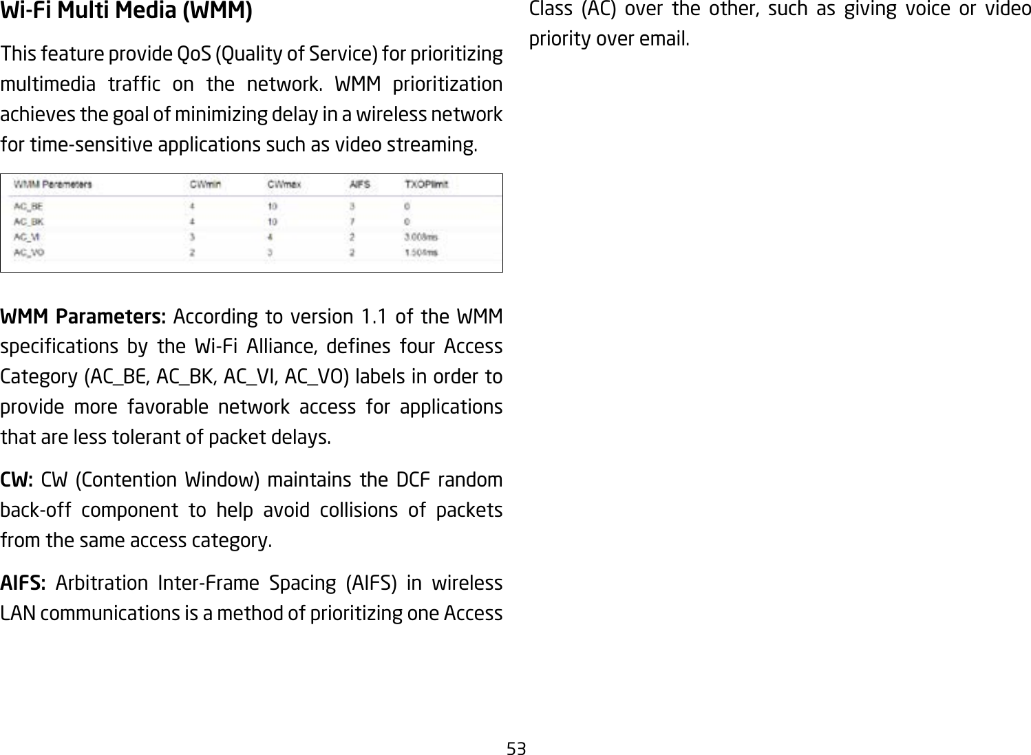 53Wi-Fi Multi Media (WMM)This feature provide QoS (Quality of Service) for prioritizing multimedia trafc on the network. WMM prioritizationachieves the goal of minimizing delay in a wireless network for time-sensitive applications such as video streaming.WMM Parameters: According to version 1.1 of the WMM specications by the Wi-Fi Alliance, denes four AccessCategory (AC_BE, AC_BK, AC_VI, AC_VO) labels in order to provide more favorable network access for applications that are less tolerant of packet delays.CW:  CW (Contention Window) maintains the DCF random back-off component to help avoid collisions of packets from the same access category.AIFS: Arbitration Inter-Frame Spacing (AIFS) in wireless LAN communications is a method of prioritizing one Access Class (AC) over the other, such as giving voice or video priority over email.