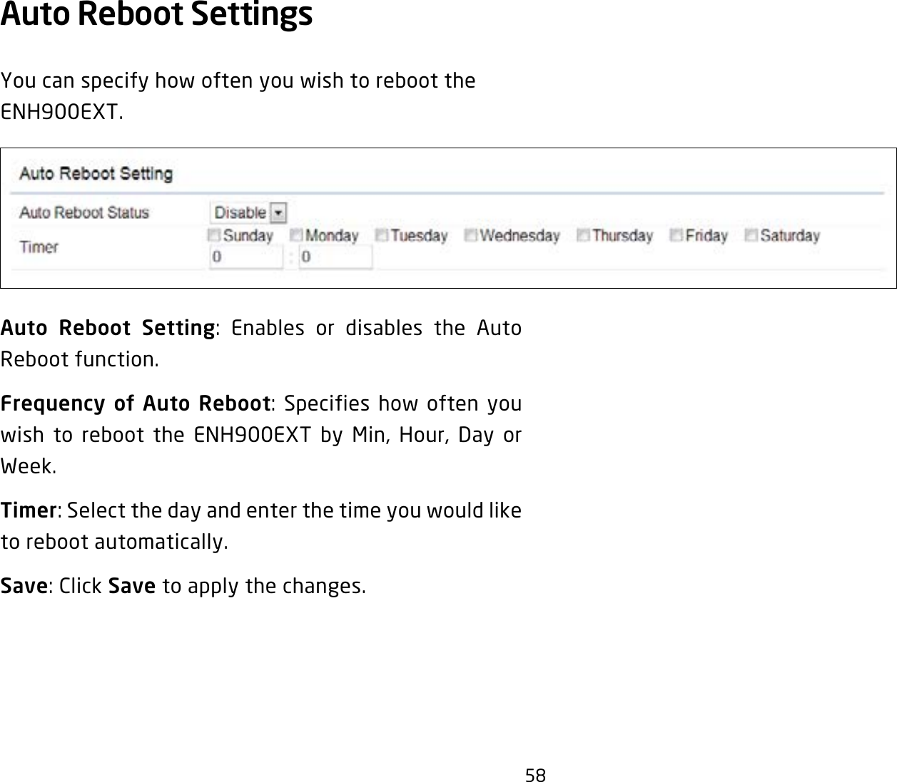 58Auto Reboot Settings You can specify how often you wish to reboot the ENH900EXT.Auto Reboot Setting: Enables or disables the Auto Reboot function.Frequency of Auto Reboot: Specifies how often you wish to reboot the ENH900EXT by Min, Hour, Day or Week.Timer: Select the day and enter the time you would like to reboot automatically.Save: Click Save to apply the changes.