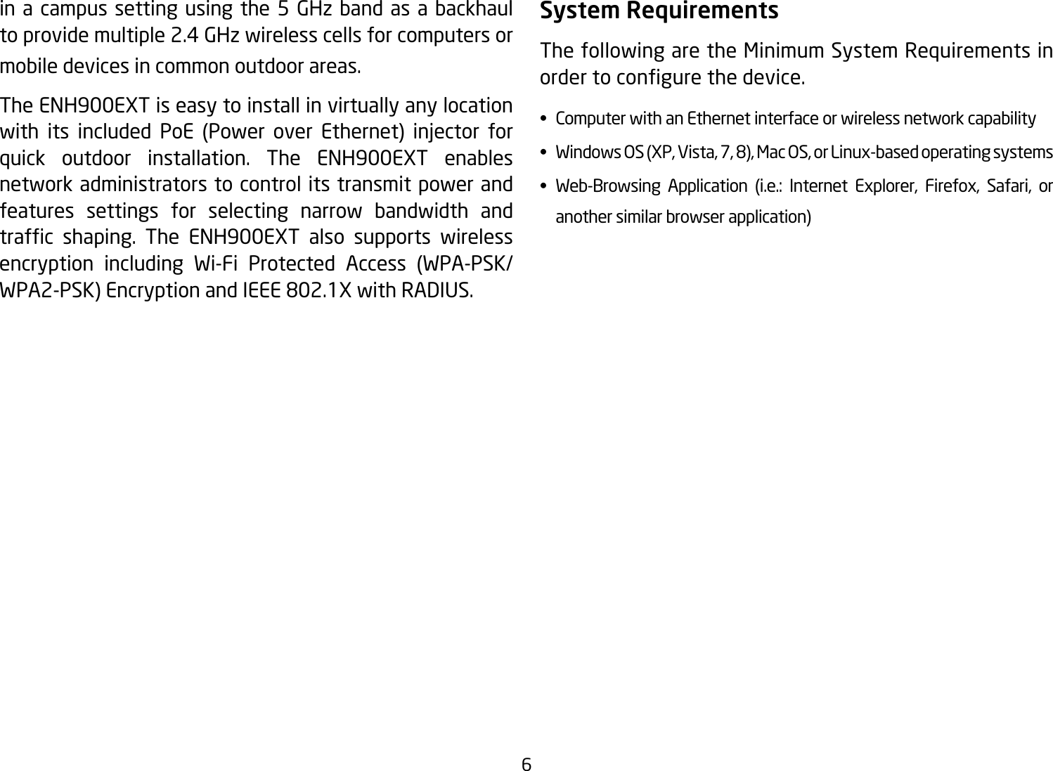 6in a campus setting using the 5 GHz band as a backhaul to provide multiple 2.4 GHz wireless cells for computers or mobile devices in common outdoor areas. The ENH900EXT is easy to install in virtually any location with its included PoE (Power over Ethernet) injector forquick outdoor installation. The ENH900EXT enables network administrators to control its transmit power and features settings for selecting narrow bandwidth and trafc shaping. The ENH900EXT also supports wirelessencryption including Wi-Fi Protected Access (WPA-PSK/WPA2-PSK)EncryptionandIEEE802.1XwithRADIUS.System RequirementsThe following are the Minimum System Requirements in ordertocongurethedevice.•  Computer with an Ethernet interface or wireless network capability• WindowsOS(XP,Vista,7,8),MacOS,orLinux-basedoperatingsystems• Web-Browsing Application (i.e.: Internet Explorer, Firefox, Safari, or    another similar browser application)