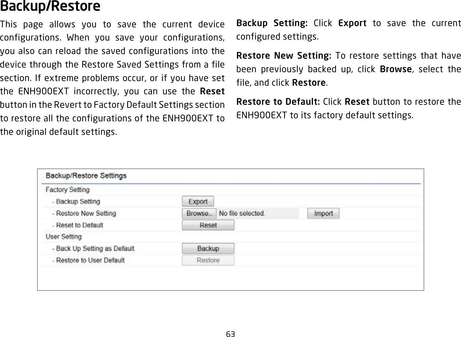 63Backup/RestoreThis page allows you to save the current device configurations. When you save your configurations, you also can reload the saved configurations into the device through the Restore Saved Settings from a file section. If extreme problems occur, or if you have set the ENH900EXT incorrectly, you can use the Reset button in the Revert to Factory Default Settings section to restore all the configurations of the ENH900EXT to the original default settings.Backup Setting: Click Export to save the current configured settings.Restore New Setting: To restore settings that have been previously backed up, click Browse, select the file, and click Restore.Restore to Default: Click Reset button to restore the ENH900EXT to its factory default settings.