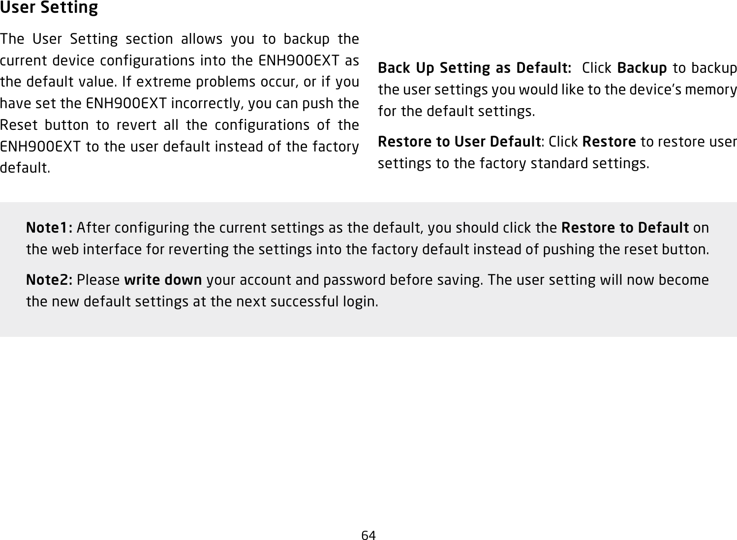 64User SettingThe User Setting section allows you to backup the current device configurations into the ENH900EXT as the default value. If extreme problems occur, or if you have set the ENH900EXT incorrectly, you can push the Reset button to revert all the configurations of the ENH900EXT to the user default instead of the factory default.Back Up Setting as Default:  Click Backup to backup the user settings you would like to the device’s memory for the default settings.Restore to User Default: Click Restore to restore user settings to the factory standard settings.Note1: After configuring the current settings as the default, you should click the Restore to Default on the web interface for reverting the settings into the factory default instead of pushing the reset button.Note2: Please write down your account and password before saving. The user setting will now become the new default settings at the next successful login.