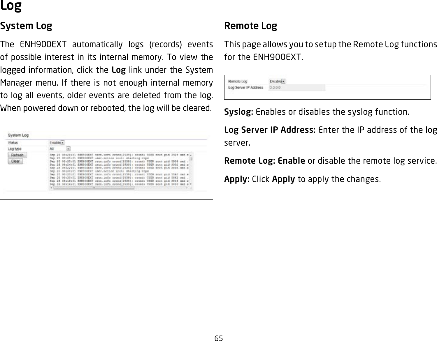 65System LogThe ENH900EXT automatically logs (records) events of possible interest in its internal memory. To view the logged information, click the Log link under the System Manager menu. If there is not enough internal memory to log all events, older events are deleted from the log. When powered down or rebooted, the log will be cleared.Remote LogThis page allows you to setup the Remote Log functions for the ENH900EXT.Syslog: Enables or disables the syslog function.Log Server IP Address: Enter the IP address of the log server.Remote Log: Enable or disable the remote log service.Apply: Click Apply to apply the changes.Log