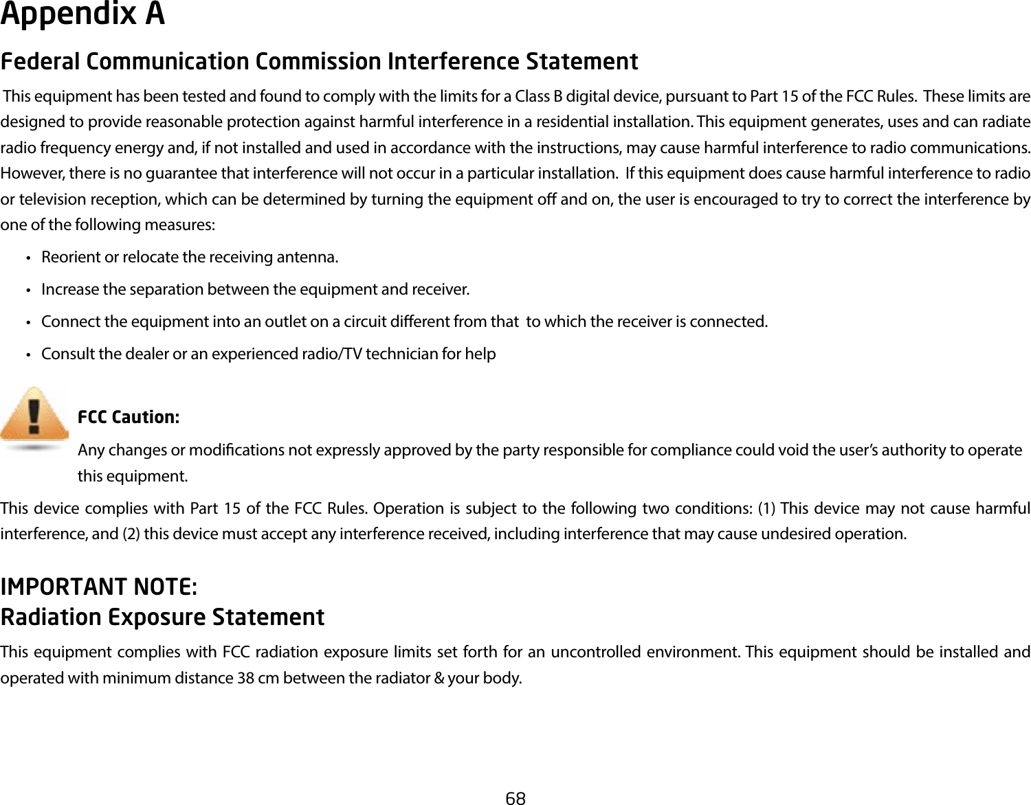 68Federal Communication Commission Interference Statement This equipment has been tested and found to comply with the limits for a Class B digital device, pursuant to Part 15 of the FCC Rules.  These limits are designed to provide reasonable protection against harmful interference in a residential installation. This equipment generates, uses and can radiate radio frequency energy and, if not installed and used in accordance with the instructions, may cause harmful interference to radio communications.  However, there is no guarantee that interference will not occur in a particular installation.  If this equipment does cause harmful interference to radio or television reception, which can be determined by turning the equipment o and on, the user is encouraged to try to correct the interference by one of the following measures:  •  Reorient or relocate the receiving antenna.  •  Increase the separation between the equipment and receiver.  •  Connect the equipment into an outlet on a circuit dierent from that  to which the receiver is connected.  •  Consult the dealer or an experienced radio/TV technician for help     FCC Caution:     Any changes or modications not expressly approved by the party responsible for compliance could void the user’s authority to operate       this equipment.This device complies with Part 15 of the FCC Rules. Operation is subject to the following two conditions: (1) This device may not cause harmful interference, and (2) this device must accept any interference received, including interference that may cause undesired operation.IMPORTANT NOTE: Radiation Exposure StatementThis equipment complies with FCC radiation exposure limits set forth for an uncontrolled environment. This equipment should be installed and operated with minimum distance 38 cm between the radiator &amp; your body.Appendix A