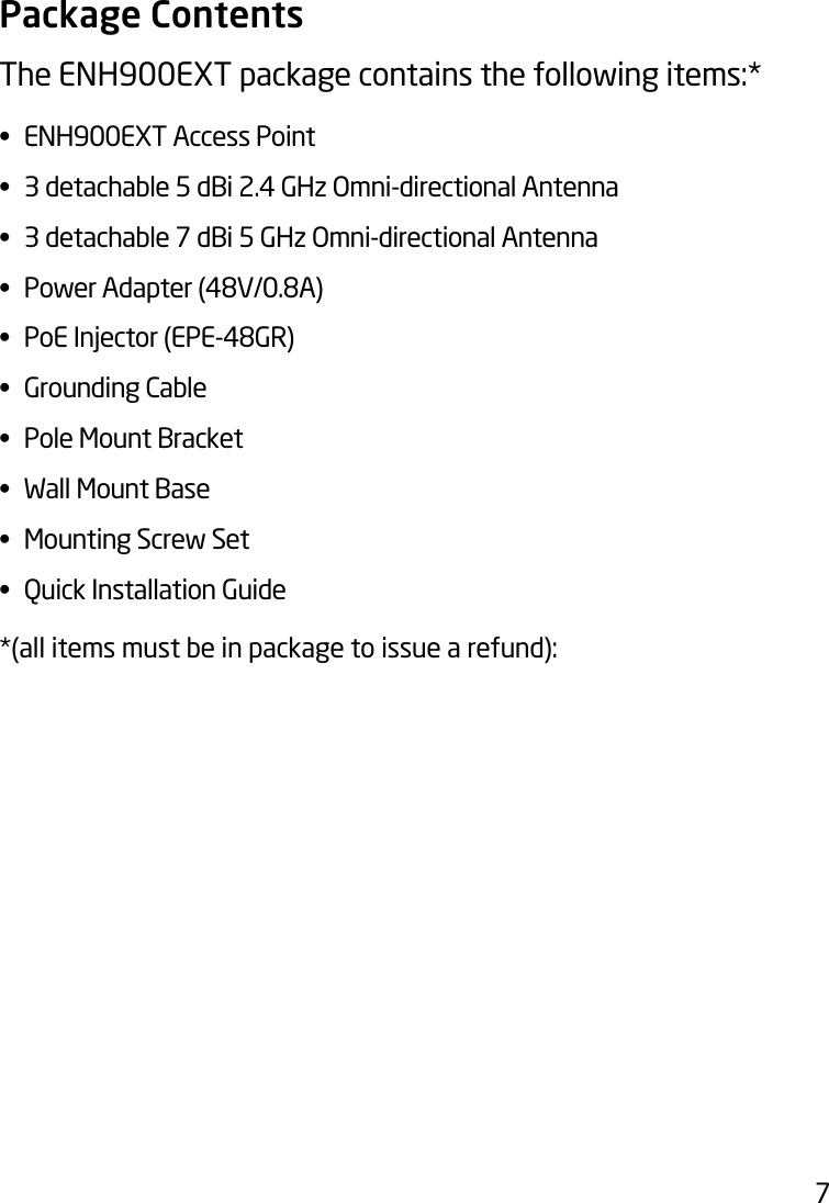 7Package ContentsThe ENH900EXT package contains the following items:* •  ENH900EXT Access Point•  3 detachable 5 dBi 2.4 GHz Omni-directional Antenna•  3 detachable 7 dBi 5 GHz Omni-directional Antenna• PowerAdapter(48V/0.8A)• PoEInjector(EPE-48GR)•  Grounding Cable•  Pole Mount Bracket•  Wall Mount Base•  Mounting Screw Set•  Quick Installation Guide*(all items must be in package to issue a refund):
