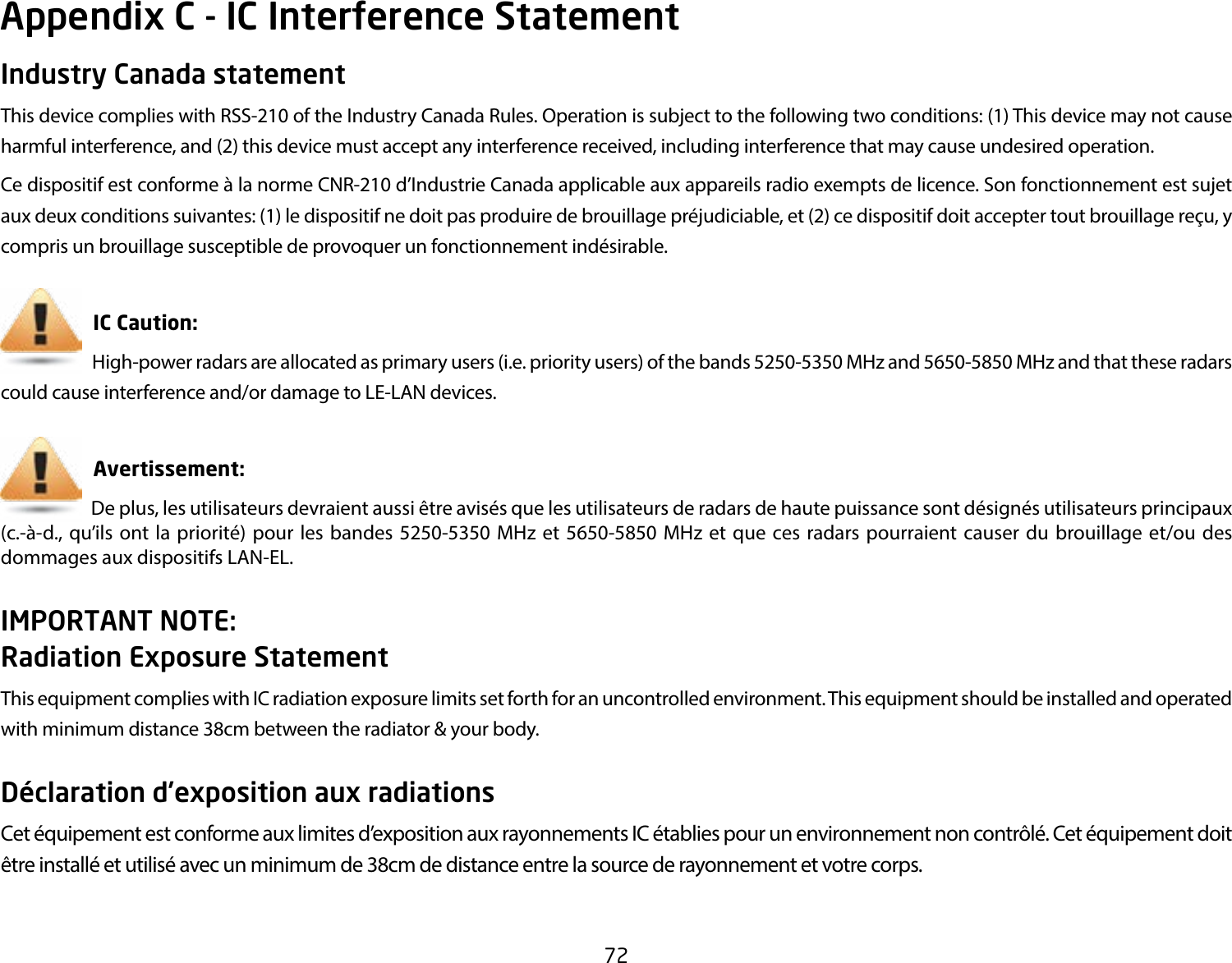 72Industry Canada statementThis device complies with RSS-210 of the Industry Canada Rules. Operation is subject to the following two conditions: (1) This device may not cause harmful interference, and (2) this device must accept any interference received, including interference that may cause undesired operation.Ce dispositif est conforme à la norme CNR-210 d’Industrie Canada applicable aux appareils radio exempts de licence. Son fonctionnement est sujet aux deux conditions suivantes: (1) le dispositif ne doit pas produire de brouillage préjudiciable, et (2) ce dispositif doit accepter tout brouillage reçu, y compris un brouillage susceptible de provoquer un fonctionnement indésirable.      IC Caution:             High-power radars are allocated as primary users (i.e. priority users) of the bands 5250-5350 MHz and 5650-5850 MHz and that these radars could cause interference and/or damage to LE-LAN devices.                 Avertissement:                         De plus, les utilisateurs devraient aussi être avisés que les utilisateurs de radars de haute puissance sont désignés utilisateurs principaux (c.-à-d., qu’ils ont la priorité) pour les bandes 5250-5350 MHz et 5650-5850 MHz et que ces radars pourraient causer du brouillage et/ou des dommages aux dispositifs LAN-EL.IMPORTANT NOTE: Radiation Exposure StatementThis equipment complies with IC radiation exposure limits set forth for an uncontrolled environment. This equipment should be installed and operated with minimum distance 38cm between the radiator &amp; your body.Déclaration d’exposition aux radiationsCet équipement est conforme aux limites d’exposition aux rayonnements IC établies pour un environnement non contrôlé. Cet équipement doit être installé et utilisé avec un minimum de 38cm de distance entre la source de rayonnement et votre corps.Appendix C - IC Interference Statement