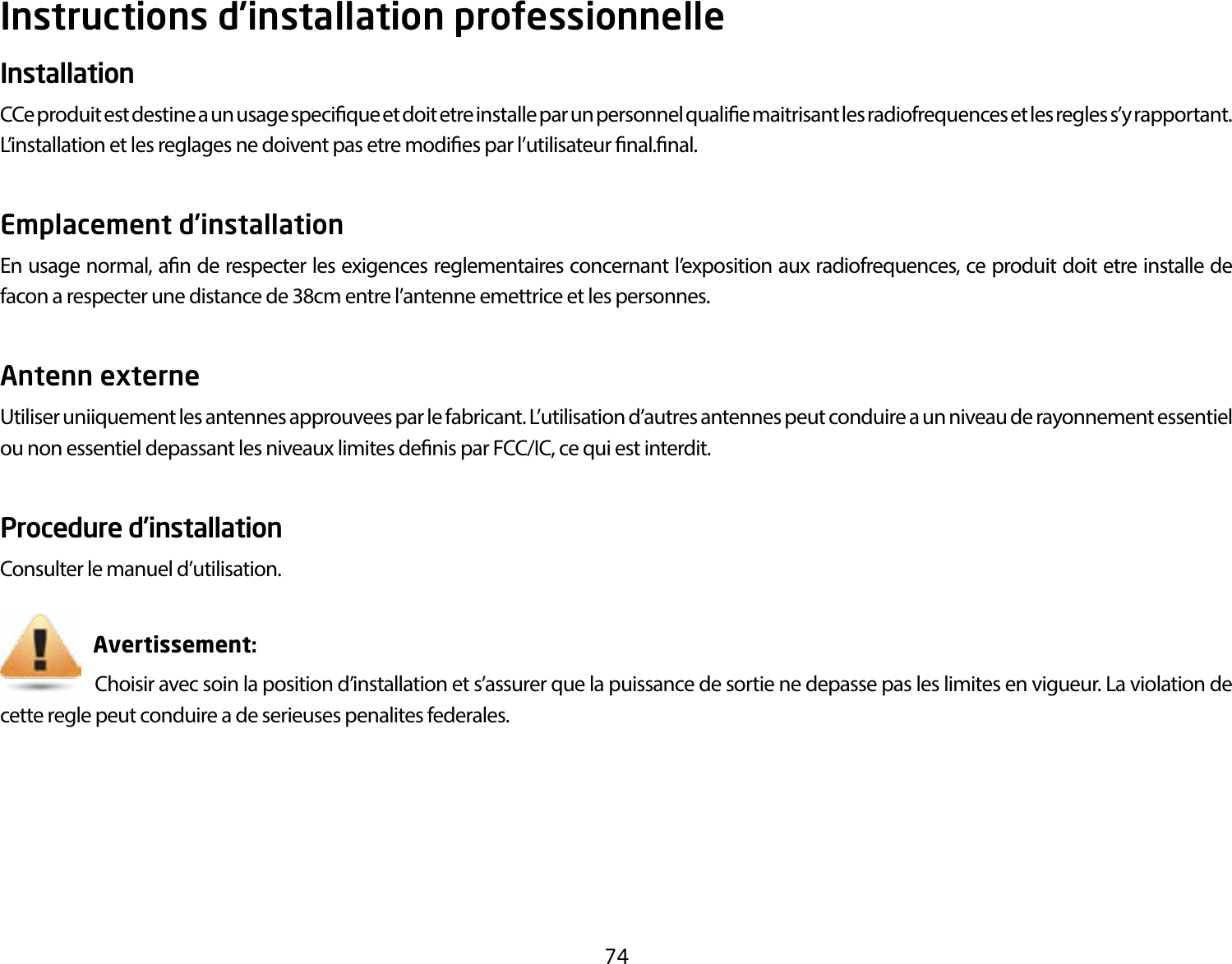 74Instructions d’installation professionnelleInstallation CCe produit est destine a un usage specique et doit etre installe par un personnel qualie maitrisant les radiofrequences et les regles s’y rapportant. L’installation et les reglages ne doivent pas etre modies par l’utilisateur nal.nal.Emplacement d’installation En usage normal, an de respecter les exigences reglementaires concernant l’exposition aux radiofrequences, ce produit doit etre installe de facon a respecter une distance de 38cm entre l’antenne emettrice et les personnes.Antenn externe Utiliser uniiquement les antennes approuvees par le fabricant. L’utilisation d’autres antennes peut conduire a un niveau de rayonnement essentiel ou non essentiel depassant les niveaux limites denis par FCC/IC, ce qui est interdit.Procedure d’installationConsulter le manuel d’utilisation.                       Avertissement:                      Choisir avec soin la position d’installation et s’assurer que la puissance de sortie ne depasse pas les limites en vigueur. La violation de cette regle peut conduire a de serieuses penalites federales.