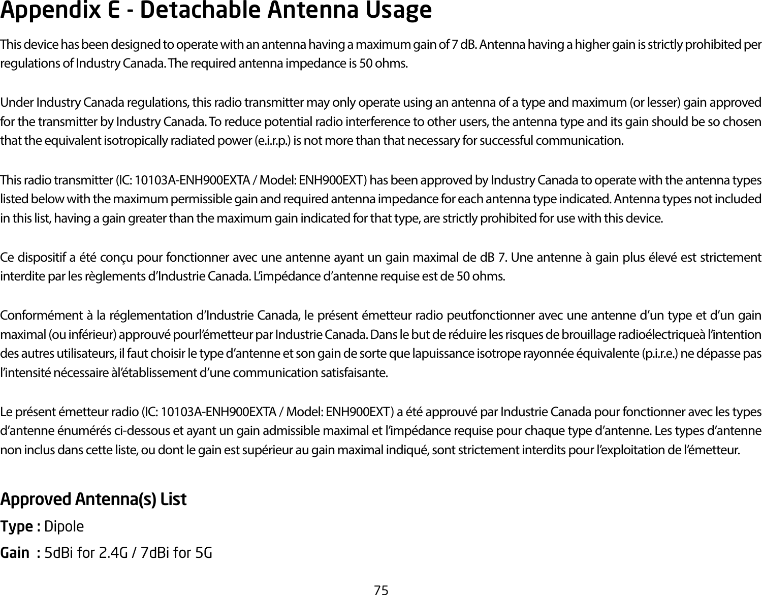 75Appendix E - Detachable Antenna UsageThis device has been designed to operate with an antenna having a maximum gain of 7 dB. Antenna having a higher gain is strictly prohibited per regulations of Industry Canada. The required antenna impedance is 50 ohms.Under Industry Canada regulations, this radio transmitter may only operate using an antenna of a type and maximum (or lesser) gain approved for the transmitter by Industry Canada. To reduce potential radio interference to other users, the antenna type and its gain should be so chosen that the equivalent isotropically radiated power (e.i.r.p.) is not more than that necessary for successful communication.This radio transmitter (IC: 10103A-ENH900EXTA / Model: ENH900EXT) has been approved by Industry Canada to operate with the antenna types listed below with the maximum permissible gain and required antenna impedance for each antenna type indicated. Antenna types not included in this list, having a gain greater than the maximum gain indicated for that type, are strictly prohibited for use with this device.Ce dispositif a été conçu pour fonctionner avec une antenne ayant un gain maximal de dB 7. Une antenne à gain plus élevé est strictement interdite par les règlements d’Industrie Canada. L’impédance d’antenne requise est de 50 ohms.Conformément à la réglementation d’Industrie Canada, le présent émetteur radio peutfonctionner avec une antenne d’un type et d’un gain maximal (ou inférieur) approuvé pourl’émetteur par Industrie Canada. Dans le but de réduire les risques de brouillage radioélectriqueà l’intention des autres utilisateurs, il faut choisir le type d’antenne et son gain de sorte que lapuissance isotrope rayonnée équivalente (p.i.r.e.) ne dépasse pas l’intensité nécessaire àl’établissement d’une communication satisfaisante.Le présent émetteur radio (IC: 10103A-ENH900EXTA / Model: ENH900EXT) a été approuvé par Industrie Canada pour fonctionner avec les types d’antenne énumérés ci-dessous et ayant un gain admissible maximal et l’impédance requise pour chaque type d’antenne. Les types d’antenne non inclus dans cette liste, ou dont le gain est supérieur au gain maximal indiqué, sont strictement interdits pour l’exploitation de l’émetteur.Approved Antenna(s) ListType : Dipole Gain  : 5dBi for 2.4G / 7dBi for 5G