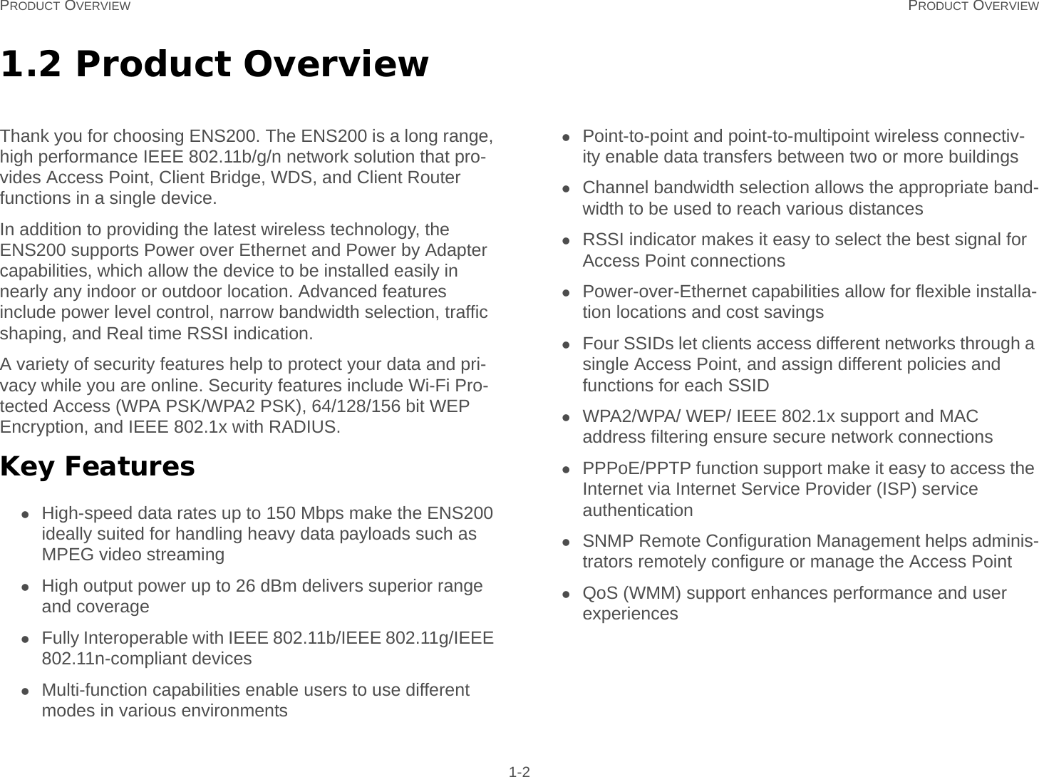 PRODUCT OVERVIEW PRODUCT OVERVIEW 1-21.2 Product OverviewThank you for choosing ENS200. The ENS200 is a long range, high performance IEEE 802.11b/g/n network solution that pro-vides Access Point, Client Bridge, WDS, and Client Router functions in a single device.In addition to providing the latest wireless technology, the ENS200 supports Power over Ethernet and Power by Adapter capabilities, which allow the device to be installed easily in nearly any indoor or outdoor location. Advanced features include power level control, narrow bandwidth selection, traffic shaping, and Real time RSSI indication.A variety of security features help to protect your data and pri-vacy while you are online. Security features include Wi-Fi Pro-tected Access (WPA PSK/WPA2 PSK), 64/128/156 bit WEP Encryption, and IEEE 802.1x with RADIUS.Key FeaturesHigh-speed data rates up to 150 Mbps make the ENS200 ideally suited for handling heavy data payloads such as MPEG video streamingHigh output power up to 26 dBm delivers superior range and coverageFully Interoperable with IEEE 802.11b/IEEE 802.11g/IEEE 802.11n-compliant devicesMulti-function capabilities enable users to use different modes in various environmentsPoint-to-point and point-to-multipoint wireless connectiv-ity enable data transfers between two or more buildingsChannel bandwidth selection allows the appropriate band-width to be used to reach various distancesRSSI indicator makes it easy to select the best signal for Access Point connectionsPower-over-Ethernet capabilities allow for flexible installa-tion locations and cost savingsFour SSIDs let clients access different networks through a single Access Point, and assign different policies and functions for each SSIDWPA2/WPA/ WEP/ IEEE 802.1x support and MAC address filtering ensure secure network connectionsPPPoE/PPTP function support make it easy to access the Internet via Internet Service Provider (ISP) service authenticationSNMP Remote Configuration Management helps adminis-trators remotely configure or manage the Access PointQoS (WMM) support enhances performance and user experiences