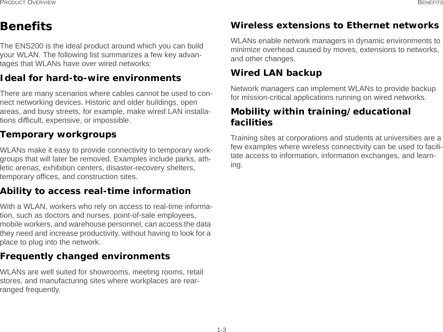 PRODUCT OVERVIEW BENEFITS 1-3BenefitsThe ENS200 is the ideal product around which you can build your WLAN. The following list summarizes a few key advan-tages that WLANs have over wired networks:Ideal for hard-to-wire environmentsThere are many scenarios where cables cannot be used to con-nect networking devices. Historic and older buildings, open areas, and busy streets, for example, make wired LAN installa-tions difficult, expensive, or impossible.Temporary workgroupsWLANs make it easy to provide connectivity to temporary work-groups that will later be removed. Examples include parks, ath-letic arenas, exhibition centers, disaster-recovery shelters, temporary offices, and construction sites.Ability to access real-time informationWith a WLAN, workers who rely on access to real-time informa-tion, such as doctors and nurses, point-of-sale employees, mobile workers, and warehouse personnel, can access the data they need and increase productivity, without having to look for a place to plug into the network.Frequently changed environmentsWLANs are well suited for showrooms, meeting rooms, retail stores, and manufacturing sites where workplaces are rear-ranged frequently.Wireless extensions to Ethernet networksWLANs enable network managers in dynamic environments to minimize overhead caused by moves, extensions to networks, and other changes.Wired LAN backupNetwork managers can implement WLANs to provide backup for mission-critical applications running on wired networks.Mobility within training/educational facilitiesTraining sites at corporations and students at universities are a few examples where wireless connectivity can be used to facili-tate access to information, information exchanges, and learn-ing.