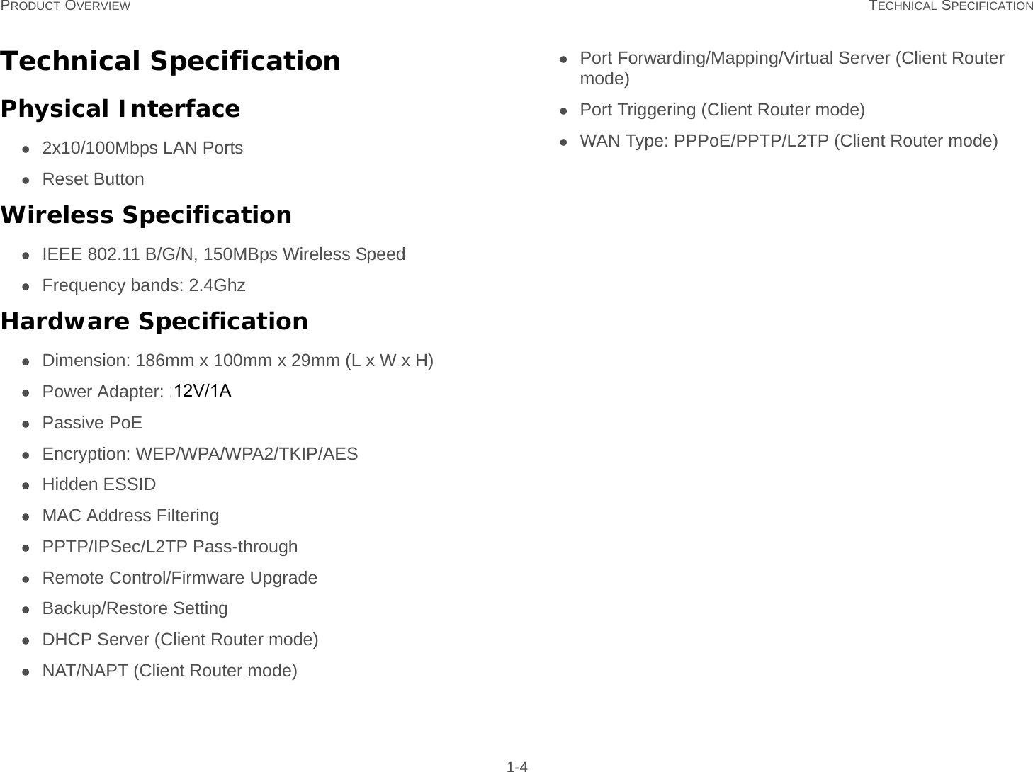 PRODUCT OVERVIEW TECHNICAL SPECIFICATION 1-4Technical SpecificationPhysical Interface2x10/100Mbps LAN PortsReset ButtonWireless SpecificationIEEE 802.11 B/G/N, 150MBps Wireless SpeedFrequency bands: 2.4Ghz and 5GhzHardware SpecificationDimension: 186mm x 100mm x 29mm (L x W x H)Power Adapter: 24V/0.6APassive PoEEncryption: WEP/WPA/WPA2/TKIP/AESHidden ESSIDMAC Address FilteringPPTP/IPSec/L2TP Pass-throughRemote Control/Firmware UpgradeBackup/Restore SettingDHCP Server (Client Router mode)NAT/NAPT (Client Router mode)Port Forwarding/Mapping/Virtual Server (Client Router mode)Port Triggering (Client Router mode)WAN Type: PPPoE/PPTP/L2TP (Client Router mode)12V/1A