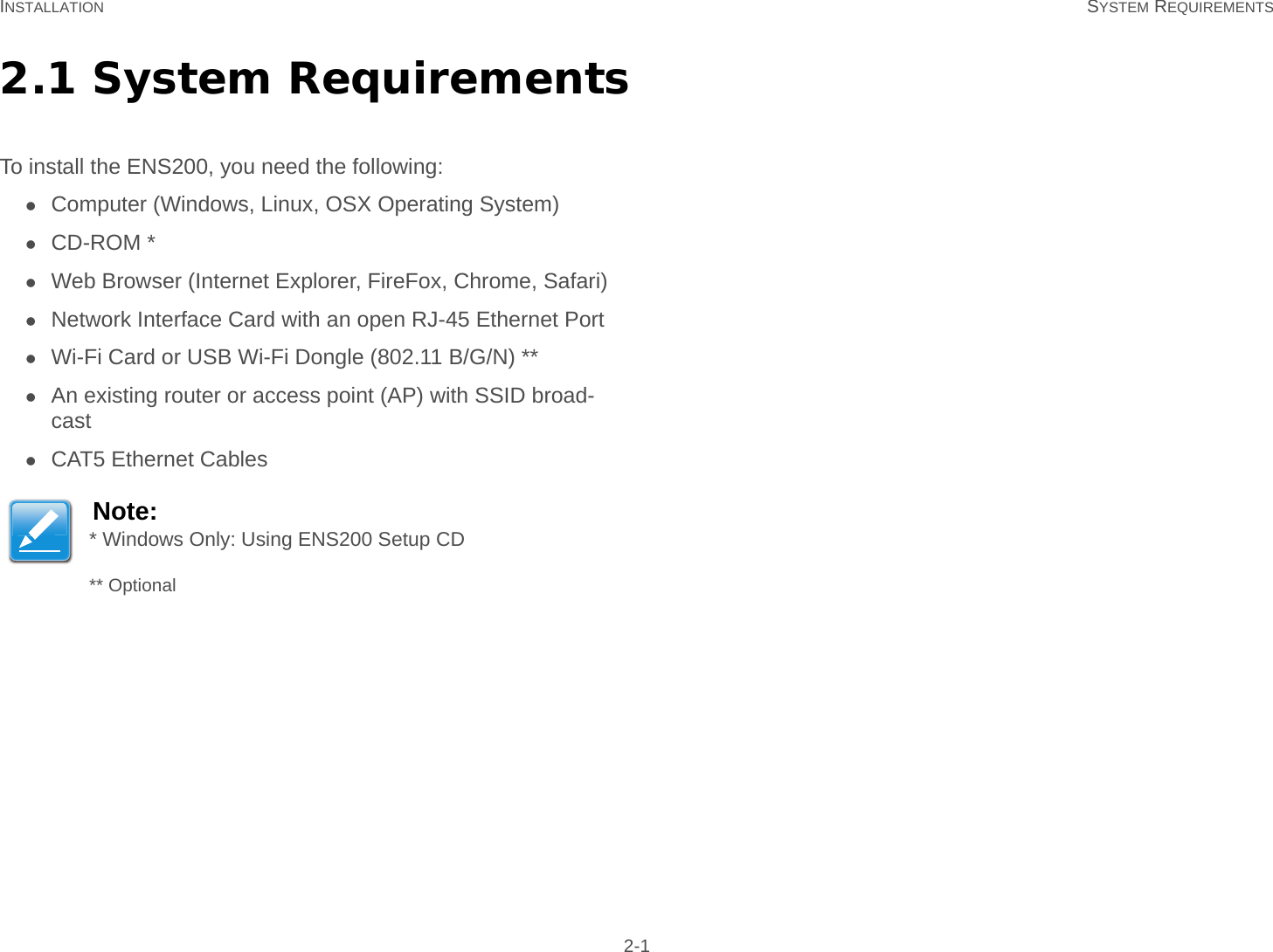 INSTALLATION SYSTEM REQUIREMENTS 2-12.1 System RequirementsTo install the ENS200, you need the following:Computer (Windows, Linux, OSX Operating System)CD-ROM *Web Browser (Internet Explorer, FireFox, Chrome, Safari)Network Interface Card with an open RJ-45 Ethernet PortWi-Fi Card or USB Wi-Fi Dongle (802.11 B/G/N) **An existing router or access point (AP) with SSID broad-castCAT5 Ethernet CablesNote:* Windows Only: Using ENS200 Setup CD** Optional