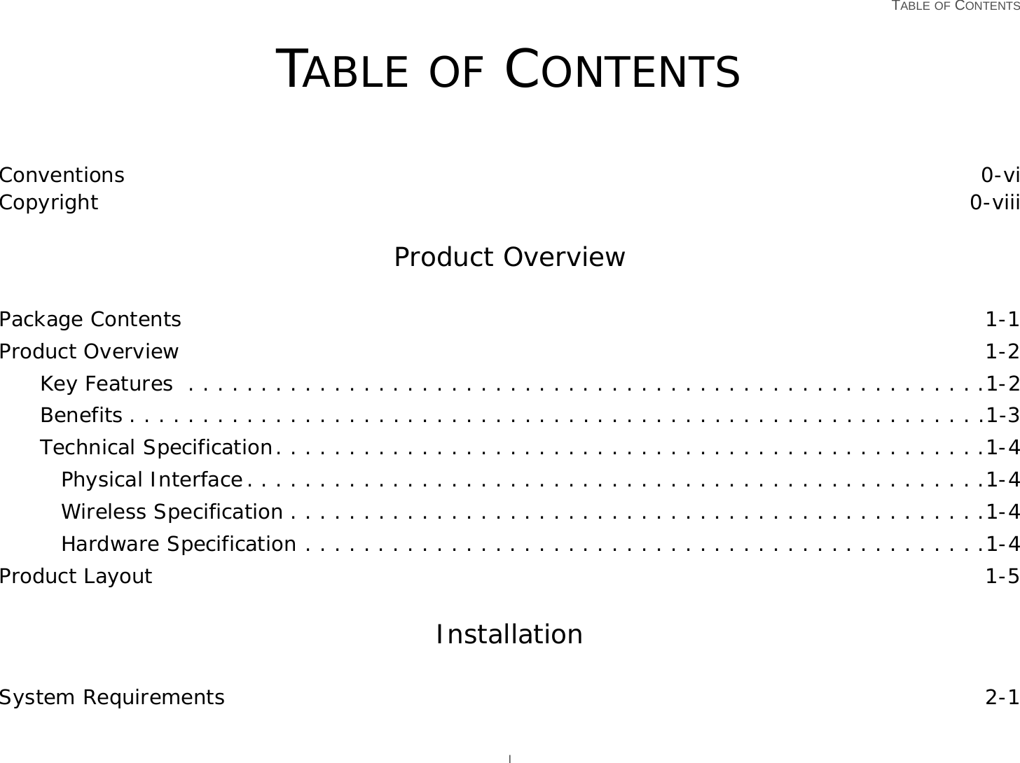   TABLE OF CONTENTS ITABLE OF CONTENTSConventions 0-viCopyright 0-viiiProduct OverviewPackage Contents 1-1Product Overview 1-2Key Features  . . . . . . . . . . . . . . . . . . . . . . . . . . . . . . . . . . . . . . . . . . . . . . . . . . . . . . .1-2Benefits . . . . . . . . . . . . . . . . . . . . . . . . . . . . . . . . . . . . . . . . . . . . . . . . . . . . . . . . . . .1-3Technical Specification. . . . . . . . . . . . . . . . . . . . . . . . . . . . . . . . . . . . . . . . . . . . . . . . .1-4Physical Interface. . . . . . . . . . . . . . . . . . . . . . . . . . . . . . . . . . . . . . . . . . . . . . . . . . .1-4Wireless Specification . . . . . . . . . . . . . . . . . . . . . . . . . . . . . . . . . . . . . . . . . . . . . . . .1-4Hardware Specification . . . . . . . . . . . . . . . . . . . . . . . . . . . . . . . . . . . . . . . . . . . . . . .1-4Product Layout 1-5InstallationSystem Requirements 2-1