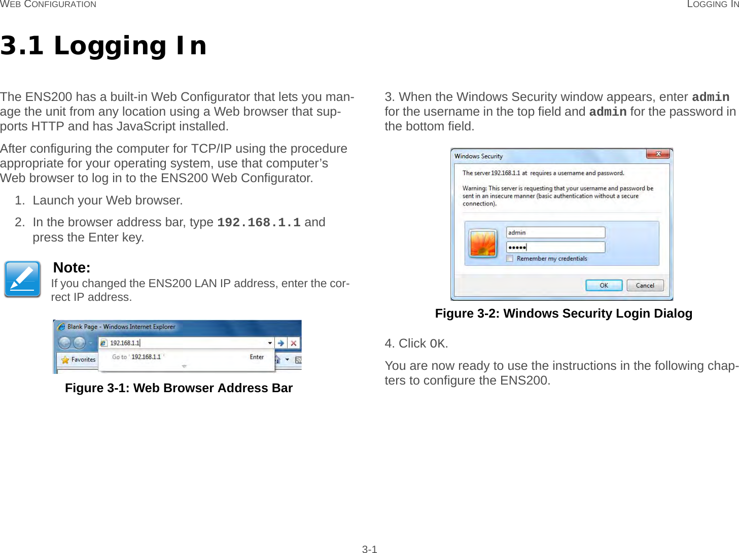 WEB CONFIGURATION LOGGING IN 3-13.1 Logging InThe ENS200 has a built-in Web Configurator that lets you man-age the unit from any location using a Web browser that sup-ports HTTP and has JavaScript installed.After configuring the computer for TCP/IP using the procedure appropriate for your operating system, use that computer’s Web browser to log in to the ENS200 Web Configurator.1. Launch your Web browser.2. In the browser address bar, type 192.168.1.1 and press the Enter key. Figure 3-1: Web Browser Address Bar3. When the Windows Security window appears, enter admin for the username in the top field and admin for the password in the bottom field. Figure 3-2: Windows Security Login Dialog4. Click OK.You are now ready to use the instructions in the following chap-ters to configure the ENS200.Note:If you changed the ENS200 LAN IP address, enter the cor-rect IP address.