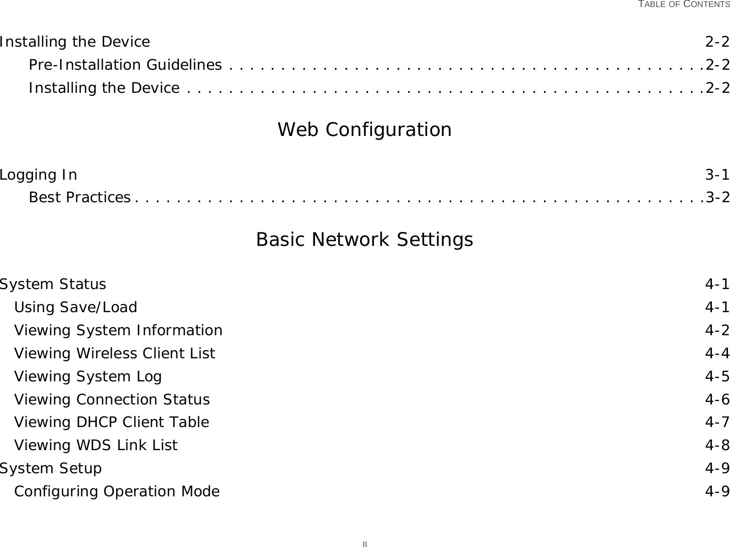   TABLE OF CONTENTS IIInstalling the Device 2-2Pre-Installation Guidelines . . . . . . . . . . . . . . . . . . . . . . . . . . . . . . . . . . . . . . . . . . . . . .2-2Installing the Device . . . . . . . . . . . . . . . . . . . . . . . . . . . . . . . . . . . . . . . . . . . . . . . . . .2-2Web ConfigurationLogging In 3-1Best Practices . . . . . . . . . . . . . . . . . . . . . . . . . . . . . . . . . . . . . . . . . . . . . . . . . . . . . . .3-2Basic Network SettingsSystem Status 4-1Using Save/Load 4-1Viewing System Information 4-2Viewing Wireless Client List 4-4Viewing System Log 4-5Viewing Connection Status 4-6Viewing DHCP Client Table 4-7Viewing WDS Link List 4-8System Setup 4-9Configuring Operation Mode 4-9