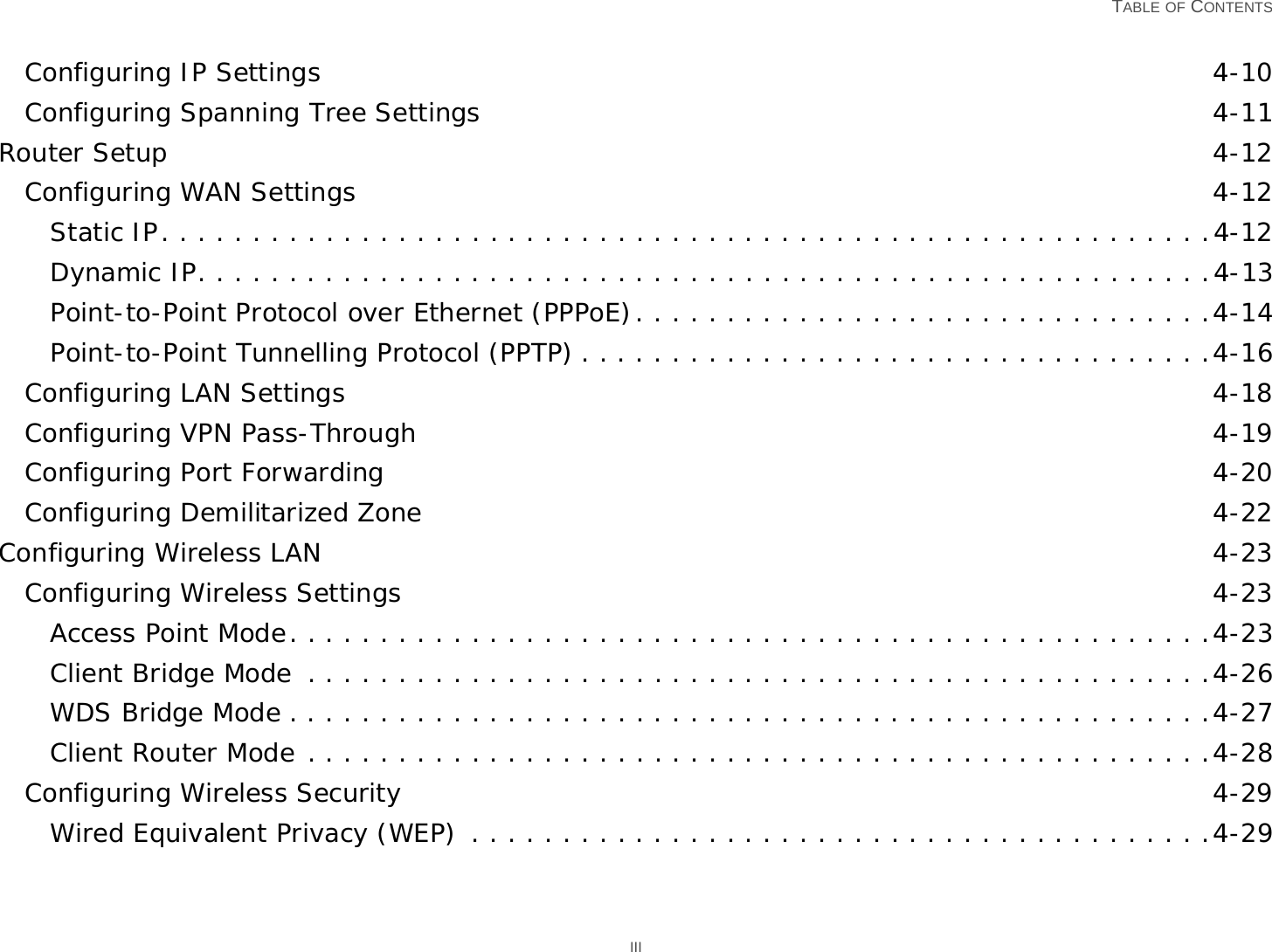   TABLE OF CONTENTS IIIConfiguring IP Settings 4-10Configuring Spanning Tree Settings 4-11Router Setup 4-12Configuring WAN Settings 4-12Static IP. . . . . . . . . . . . . . . . . . . . . . . . . . . . . . . . . . . . . . . . . . . . . . . . . . . . . . . . . .4-12Dynamic IP. . . . . . . . . . . . . . . . . . . . . . . . . . . . . . . . . . . . . . . . . . . . . . . . . . . . . . . .4-13Point-to-Point Protocol over Ethernet (PPPoE). . . . . . . . . . . . . . . . . . . . . . . . . . . . . . . .4-14Point-to-Point Tunnelling Protocol (PPTP) . . . . . . . . . . . . . . . . . . . . . . . . . . . . . . . . . . .4-16Configuring LAN Settings 4-18Configuring VPN Pass-Through 4-19Configuring Port Forwarding 4-20Configuring Demilitarized Zone 4-22Configuring Wireless LAN 4-23Configuring Wireless Settings 4-23Access Point Mode. . . . . . . . . . . . . . . . . . . . . . . . . . . . . . . . . . . . . . . . . . . . . . . . . . .4-23Client Bridge Mode  . . . . . . . . . . . . . . . . . . . . . . . . . . . . . . . . . . . . . . . . . . . . . . . . . .4-26WDS Bridge Mode . . . . . . . . . . . . . . . . . . . . . . . . . . . . . . . . . . . . . . . . . . . . . . . . . . .4-27Client Router Mode . . . . . . . . . . . . . . . . . . . . . . . . . . . . . . . . . . . . . . . . . . . . . . . . . .4-28Configuring Wireless Security 4-29Wired Equivalent Privacy (WEP)  . . . . . . . . . . . . . . . . . . . . . . . . . . . . . . . . . . . . . . . . .4-29