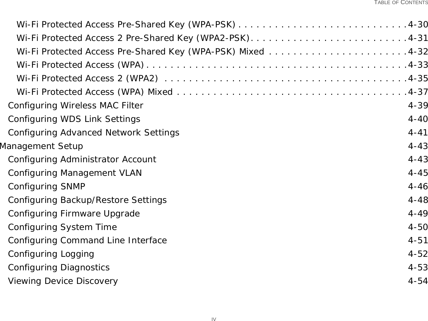   TABLE OF CONTENTS IVWi-Fi Protected Access Pre-Shared Key (WPA-PSK) . . . . . . . . . . . . . . . . . . . . . . . . . . . .4-30Wi-Fi Protected Access 2 Pre-Shared Key (WPA2-PSK). . . . . . . . . . . . . . . . . . . . . . . . . .4-31Wi-Fi Protected Access Pre-Shared Key (WPA-PSK) Mixed . . . . . . . . . . . . . . . . . . . . . . .4-32Wi-Fi Protected Access (WPA). . . . . . . . . . . . . . . . . . . . . . . . . . . . . . . . . . . . . . . . . . .4-33Wi-Fi Protected Access 2 (WPA2)  . . . . . . . . . . . . . . . . . . . . . . . . . . . . . . . . . . . . . . . .4-35Wi-Fi Protected Access (WPA) Mixed . . . . . . . . . . . . . . . . . . . . . . . . . . . . . . . . . . . . . .4-37Configuring Wireless MAC Filter 4-39Configuring WDS Link Settings 4-40Configuring Advanced Network Settings 4-41Management Setup 4-43Configuring Administrator Account 4-43Configuring Management VLAN 4-45Configuring SNMP 4-46Configuring Backup/Restore Settings 4-48Configuring Firmware Upgrade 4-49Configuring System Time 4-50Configuring Command Line Interface 4-51Configuring Logging 4-52Configuring Diagnostics 4-53Viewing Device Discovery 4-54