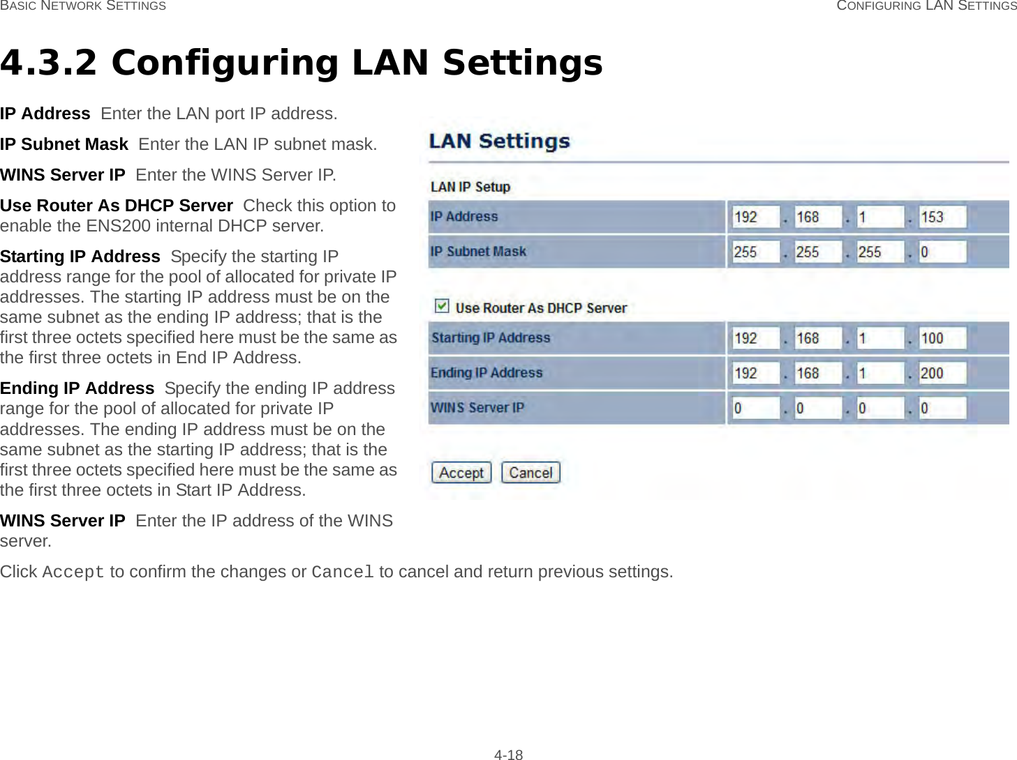 BASIC NETWORK SETTINGS CONFIGURING LAN SETTINGS 4-184.3.2 Configuring LAN SettingsIP Address  Enter the LAN port IP address.IP Subnet Mask  Enter the LAN IP subnet mask.WINS Server IP  Enter the WINS Server IP.Use Router As DHCP Server  Check this option to enable the ENS200 internal DHCP server.Starting IP Address  Specify the starting IP address range for the pool of allocated for private IP addresses. The starting IP address must be on the same subnet as the ending IP address; that is the first three octets specified here must be the same as the first three octets in End IP Address.Ending IP Address  Specify the ending IP address range for the pool of allocated for private IP addresses. The ending IP address must be on the same subnet as the starting IP address; that is the first three octets specified here must be the same as the first three octets in Start IP Address.WINS Server IP  Enter the IP address of the WINS server.Click Accept to confirm the changes or Cancel to cancel and return previous settings.