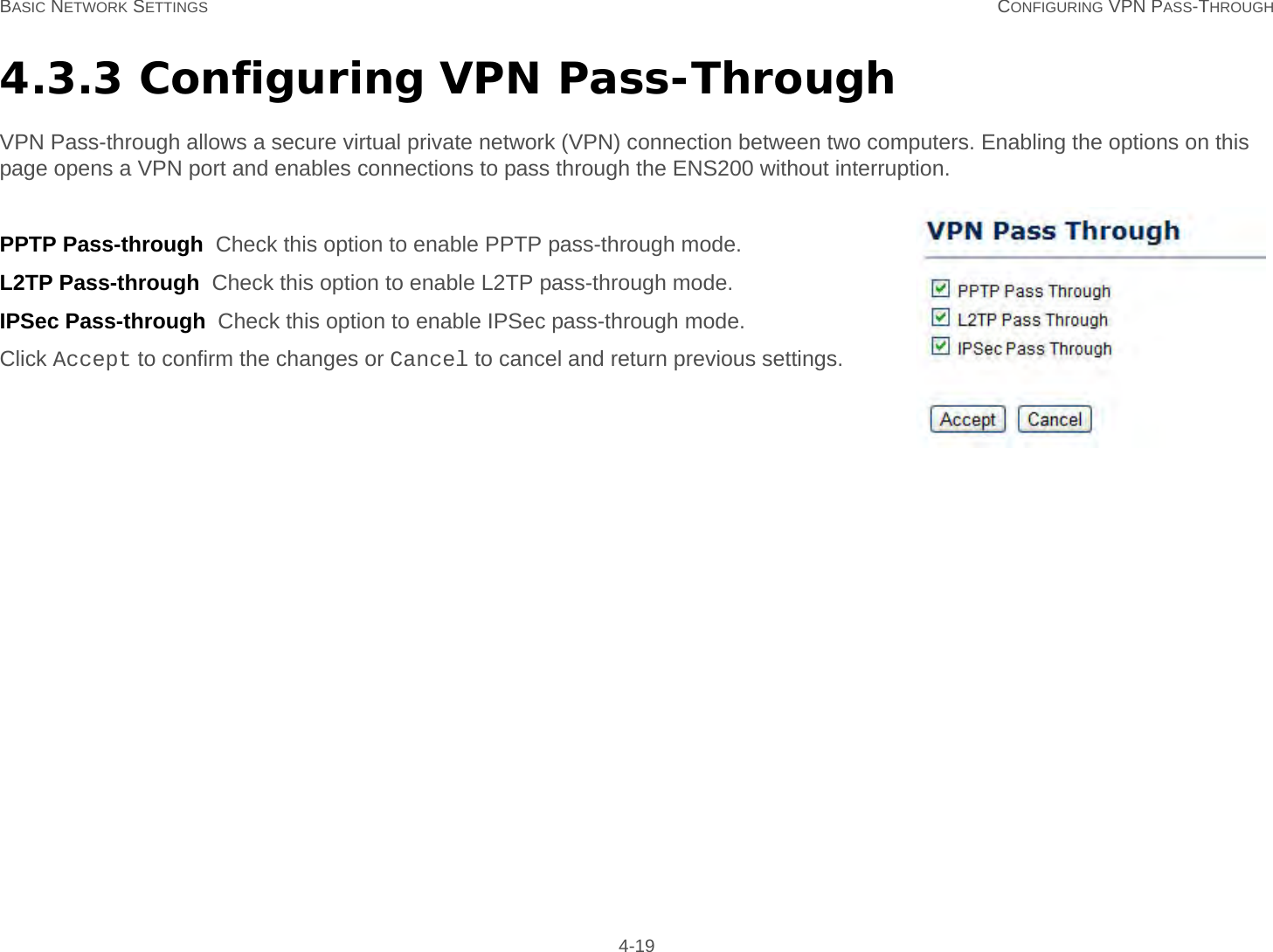 BASIC NETWORK SETTINGS CONFIGURING VPN PASS-THROUGH 4-194.3.3 Configuring VPN Pass-ThroughVPN Pass-through allows a secure virtual private network (VPN) connection between two computers. Enabling the options on this page opens a VPN port and enables connections to pass through the ENS200 without interruption.PPTP Pass-through  Check this option to enable PPTP pass-through mode.L2TP Pass-through  Check this option to enable L2TP pass-through mode.IPSec Pass-through  Check this option to enable IPSec pass-through mode.Click Accept to confirm the changes or Cancel to cancel and return previous settings.