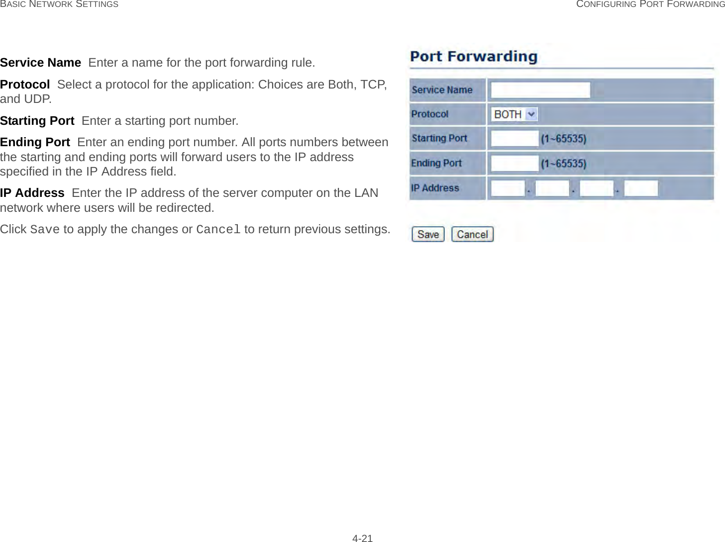 BASIC NETWORK SETTINGS CONFIGURING PORT FORWARDING 4-21Service Name  Enter a name for the port forwarding rule.Protocol  Select a protocol for the application: Choices are Both, TCP, and UDP.Starting Port  Enter a starting port number.Ending Port  Enter an ending port number. All ports numbers between the starting and ending ports will forward users to the IP address specified in the IP Address field.IP Address  Enter the IP address of the server computer on the LAN network where users will be redirected.Click Save to apply the changes or Cancel to return previous settings.