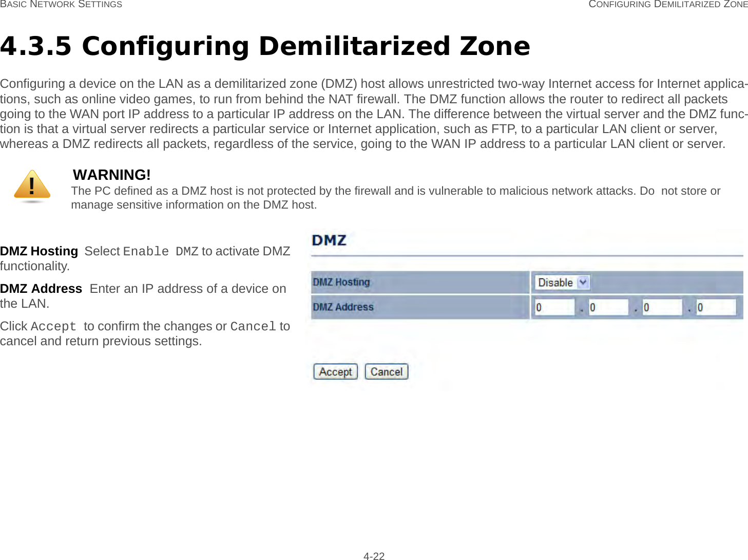 BASIC NETWORK SETTINGS CONFIGURING DEMILITARIZED ZONE 4-224.3.5 Configuring Demilitarized ZoneConfiguring a device on the LAN as a demilitarized zone (DMZ) host allows unrestricted two-way Internet access for Internet applica-tions, such as online video games, to run from behind the NAT firewall. The DMZ function allows the router to redirect all packets going to the WAN port IP address to a particular IP address on the LAN. The difference between the virtual server and the DMZ func-tion is that a virtual server redirects a particular service or Internet application, such as FTP, to a particular LAN client or server, whereas a DMZ redirects all packets, regardless of the service, going to the WAN IP address to a particular LAN client or server.DMZ Hosting  Select Enable DMZ to activate DMZ functionality.DMZ Address  Enter an IP address of a device on the LAN.Click Accept to confirm the changes or Cancel to cancel and return previous settings.WARNING!The PC defined as a DMZ host is not protected by the firewall and is vulnerable to malicious network attacks. Do  not store or manage sensitive information on the DMZ host.!